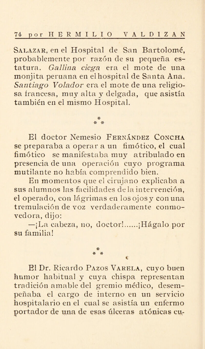 Saeazar, en el Hospital de San Bartolomé, probablemente por razón de su pequeña es¬ tatura. Gallina ciega era el mote de una monjita peruana en el hospital de Santa Ana. Santiago Volador era el mote de una religio¬ sa francesa, muy alta y delgada, que asistía también en el mismo Hospital. * * * El doctor Nemesio Fernández Concha se preparaba a operar a un fimótieo, el cual fimótico se manifestaba muy atribulado en presencia de una operación cuyo programa mutilante no había comprendido bien. En momentos que el cirujano explicaba a sus alumnos las facilidades de la intervención, el operado, con lágrimas en losojosv con una tremulación de voz verdaderamente conmo¬ vedora, dijo: —¡La cabeza, no, doctor!.¡Hágalo por su familia! * # c El Dr. Ricardo Pazos Varela, cuyo buen humor habitual y cuya chispa representan tradición amable del gremio médico, desem¬ peñaba el cargo de interno en un servicio hospitalario en el cual se asistía un enfermo portador de una de esas úlceras atónicas cu-