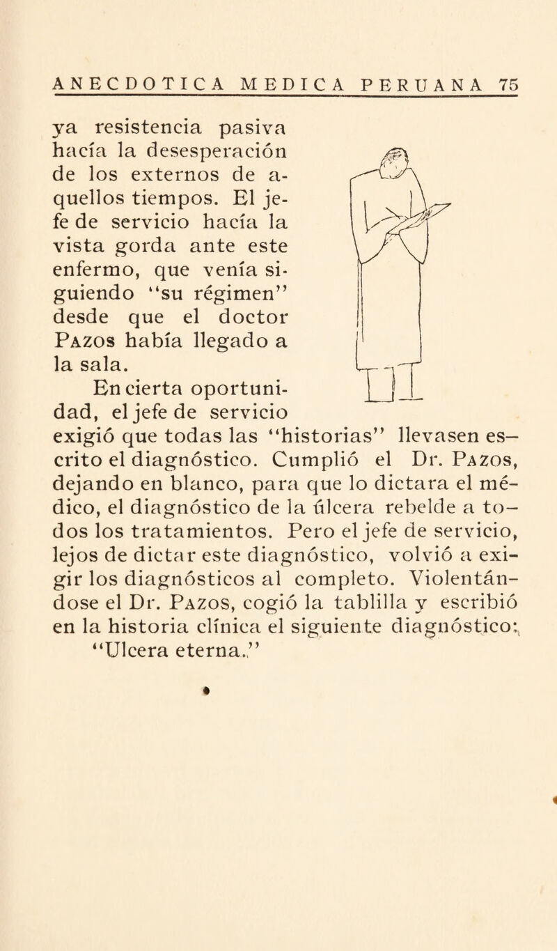 ya resistencia pasiva hacía la desesperación de los externos de a- quellos tiempos. El je¬ fe de servicio hacía la vista gorda ante este enfermo, que venía si¬ guiendo “su régimen” desde que el doctor Pazos había llegado a la sala. En cierta oportuni¬ dad, el jefe de servicio exigió que todas las “historias” llevasen es¬ crito el diagnóstico. Cumplió el Dr. Pazos, dejando en blanco, para que lo dictara el mé¬ dico, el diagnóstico de la úlcera rebelde a to¬ dos los tratamientos. Pero el jefe de servicio, lejos de dictar este diagnóstico, volvió a exi¬ gir los diagnósticos al completo. Violentán¬ dose el Dr. Pazos, cogió la tablilla y escribió en la historia clínica el siguiente diagnóstico:, “Ulcera eterna.”
