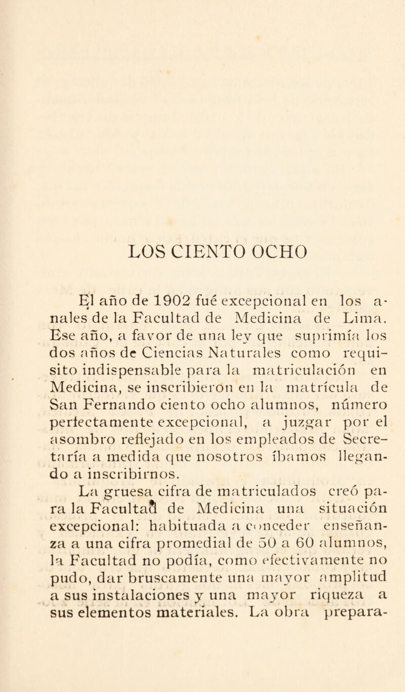 LOS CIENTO OCHO El año de 1902 fué excepcional en los a- nales de la Facultad de Medicina de Lima. Ese año, a favor de una ley que suprimía los dos años de Ciencias Naturales como requi¬ sito indispensable para la matriculación en Medicina, se inscribieron en la matrícula de San Fernando ciento ocho alumnos, número perfectamente excepcional, a juzgar por el asombro reflejado en los empleados de Secre¬ taría a medida que nosotros íbamos llegan¬ do a inscribirnos. La gruesa cifra de matriculados creó pa¬ ra la FacultaS de Medicina una situación excepcional: habituada a c<mceder enseñan¬ za a una cifra promedial de 50 a 60 alumnos, la Facultad no podía, como efectivamente no pudo, dar bruscamente una mayor amplitud a sus instalaciones y una mayor riqueza a sus elementos materiales. La obra prepara-