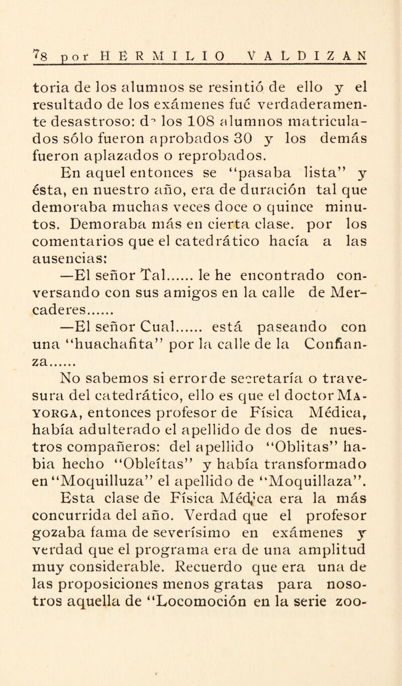 toria de los alumnos se resintió de ello y el resultado de los exámenes fue verdaderamen¬ te desastroso: d° los 108 alumnos matricula¬ dos sólo fueron aprobados 30 y los demás fueron aplazados o reprobados. En aquel entonces se “pasaba lista” y ésta, en nuestro año, era de duración tal que demoraba muchas veces doce o quince minu¬ tos. Demoraba más en cierta clase, por los comentarios que el catedrático hacía a las ausencias: —El señor Tal.le he encontrado con¬ versando con sus amigos en la calle de Mer¬ caderes. —El señor Cual. está paseando con una “huachafita” por la calle de la Confian¬ za. No sabemos si error de secretaría o trave¬ sura del catedrático, ello es que el doctor Ma- yorga, entonces profesor de Física Médica, había adulterado el apellido de dos de nues¬ tros compañeros: del apellido “Oblitas” ha¬ bía hecho “Obleítas” y había transformado en “Moquilluza” el apellido de “Moquillaza”. Esta clase de Física Médica era la más concurrida del año. Verdad que el profesor gozaba fama de severísimo en exámenes y verdad que el programa era de una amplitud muy considerable. Recuerdo que era una de las proposiciones menos gratas para noso¬ tros aquella de “Locomoción en la serie zoo-