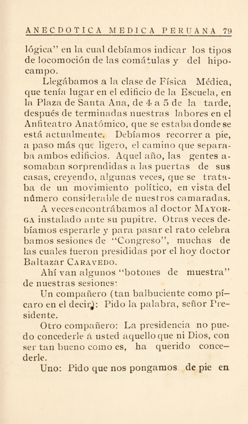 lógica” en la cual debíamos indicar los tipos de locomoción de las comátulas y del hipo¬ campo. Llegábamos a la clase de Física Médica, que tenía lugar en el edificio de la Escuela, en la Plaza de Santa Ana, de 4 a 5 de la tarde, después de terminadas nuestras labores en el Anfiteatro Anatómico, que se estaba donde se está actualmente. Debíamos recorrer a pie, a paso más que ligero, el camino que separa¬ ba ambos edificios. Aquel año, las gentes a- somaban sorprendidas a las puertas de sus casas, creyendo, algunas veces, que se trata¬ ba de un movimiento político, en vista del número considerable de nuestros camaradas. A veces encontrábamos al doctor Mayor- ga instalado ante su pupitre. Otras veces de¬ bíamos esperarle y para pasar el rato celebra bamos sesiones de “Congreso”, muchas de las cuales fueron presididas por el hoy doctor Baltazar Caravedo. Ahí van algunos “botones de muestra” de nuestras sesiones: Un compañero (tan balbuciente como pi¬ caro en el decirj: Pido la palabra, señor Pre¬ sidente. Otro compañero: La presidencia no pue¬ do concederle a usted aquello que ni Dios, con ser tan bueno como es, ha querido conce¬ derle. Uno: Pido que nos pongamos de pie en