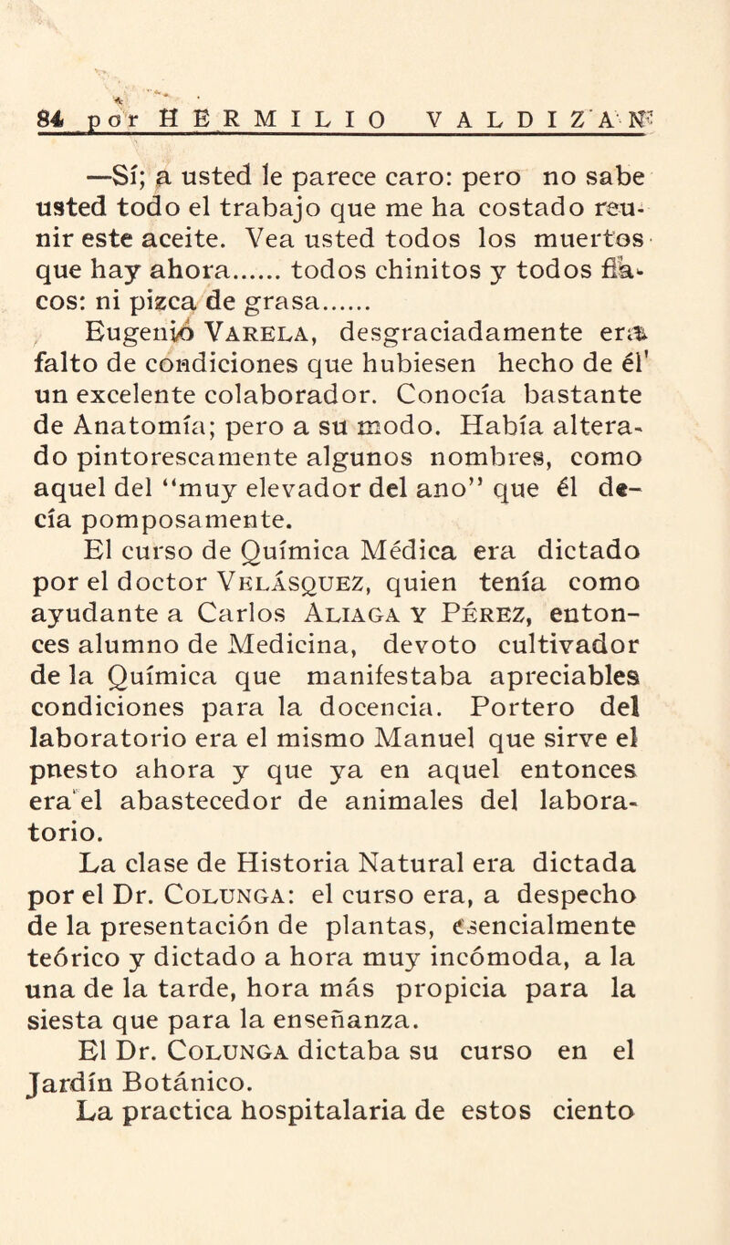 —Sí; a usted le parece caro: pero no sabe usted todo el trabajo que me ha costado reu¬ nir este aceite. Vea usted todos los muertos que hay ahora.todos chinitos y todos fík* eos: ni pizca de grasa. Eugenio Várela, desgraciadamente em falto de condiciones que hubiesen hecho de él' un excelente colaborador. Conocía bastante de Anatomía; pero a su modo. Había altera¬ do pintorescamente algunos nombres, como aquel del “muy elevador del ano” que él de¬ cía pomposamente. El curso de Química Médica era dictado por el doctor Velásquez, quien tenía como ayudante a Carlos Aliaga y Pérez, enton¬ ces alumno de Medicina, devoto cultivador de la Química que manifestaba apreciables condiciones para la docencia. Portero del laboratorio era el mismo Manuel que sirve el puesto ahora y que ya en aquel entonces era'el abastecedor de animales del labora¬ torio. La clase de Historia Natural era dictada por el Dr. Colunga: el curso era, a despecho de la presentación de plantas, esencialmente teórico y dictado a hora muy incómoda, a la una de la tarde, hora más propicia para la siesta que para la enseñanza. El Dr. Colunga dictaba su curso en el Jardín Botánico. La practica hospitalaria de estos ciento