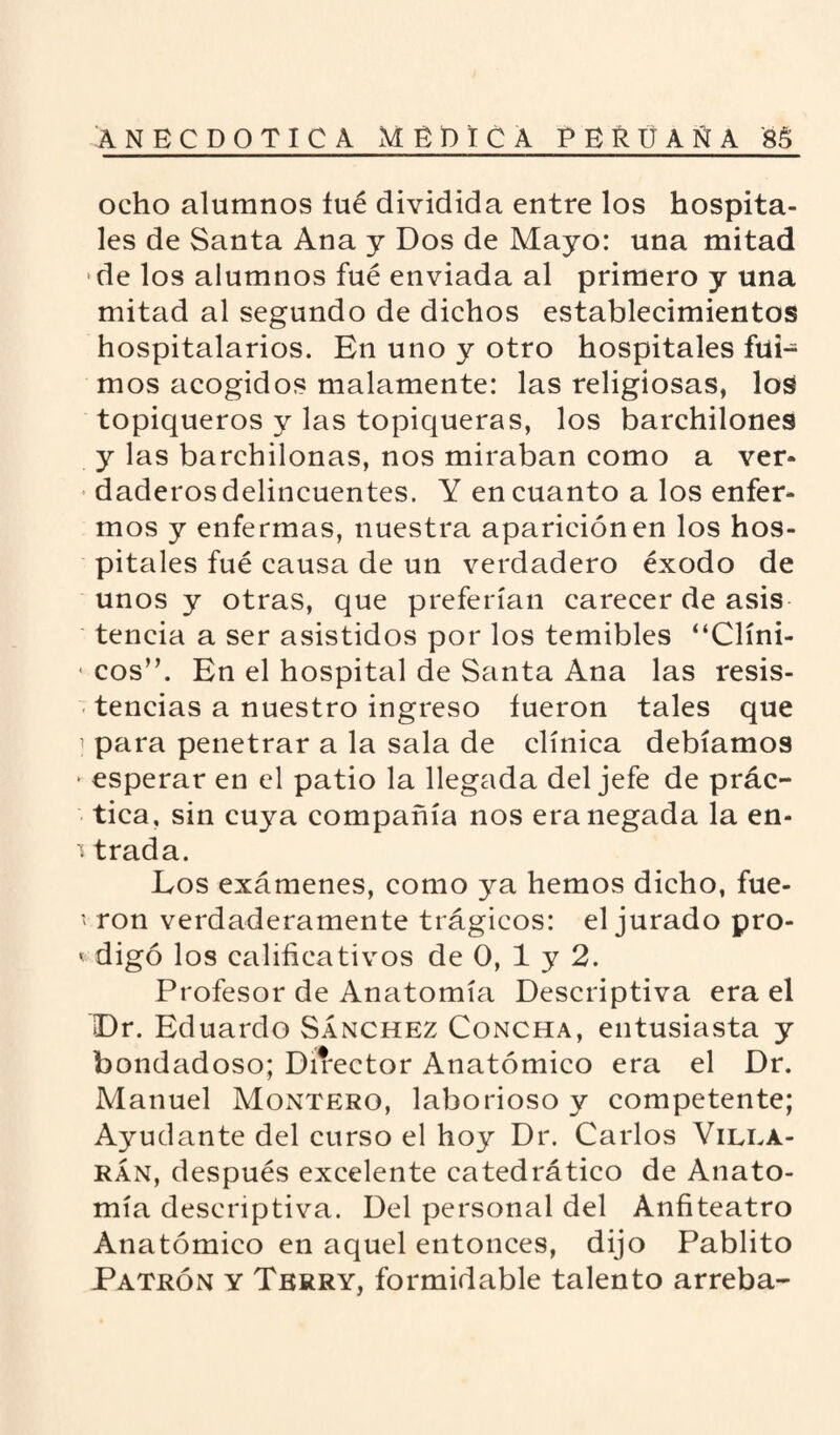 ocho alumnos iué dividida entre los hospita¬ les de Santa Ana y Dos de Mayo: una mitad de los alumnos fué enviada al primero y una mitad al segundo de dichos establecimientos hospitalarios. En uno y otro hospitales fui¬ mos acogidos malamente: las religiosas, los topiqueros y las topiqueras, los barchilones y las barchilonas, nos miraban como a ver¬ daderos delincuentes. Y en cuanto a los enfer¬ mos y enfermas, nuestra aparición en los hos¬ pitales fué causa de un verdadero éxodo de unos y otras, que preferían carecer de asis tencia a ser asistidos por los temibles “Clíni- • eos”. En el hospital de Santa Ana las resis¬ tencias a nuestro ingreso fueron tales que 1 para penetrar a la sala de clínica debíamos - esperar en el patio la llegada del jefe de prác¬ tica, sin cuya compañía nos era negada la en- \ trada. Los exámenes, como ya hemos dicho, fue- * ron verdaderamente trágicos: el jurado pro- < digo los calificativos de 0, 1 y 2. Profesor de Anatomía Descriptiva era el Dr. Eduardo Sánchez Concha, entusiasta y bondadoso; Director Anatómico era el Dr. Manuel Montero, laborioso y competente; Ayudante del curso el hoy Dr. Carlos Vilea- rán, después excelente catedrático de Anato¬ mía descriptiva. Del personal del Anfiteatro Anatómico en aquel entonces, dijo Pablito Patrón y Tbrry, formidable talento arreba-