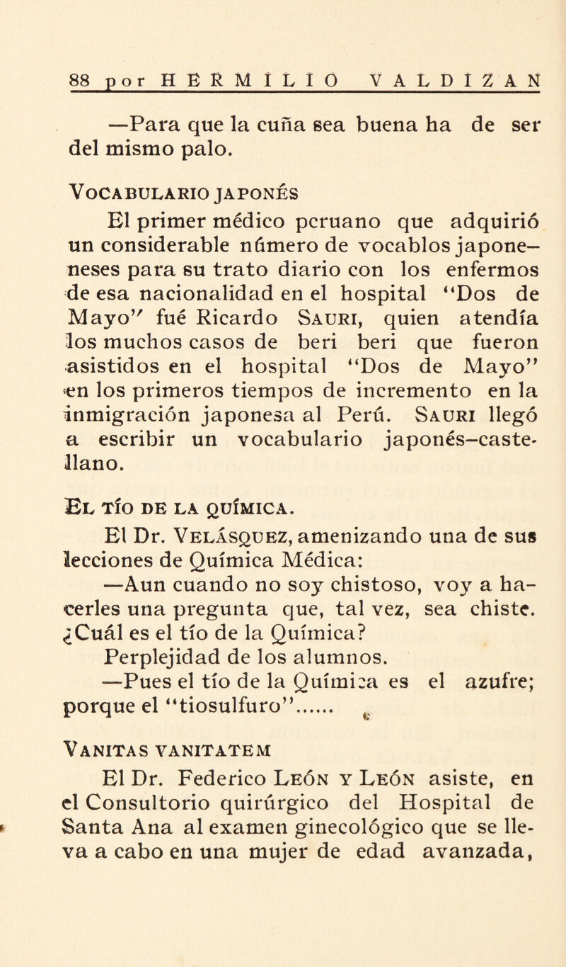 —Para que la cuña sea buena ha de ser del mismo palo. Vocabulario japonés El primer médico peruano que adquirió un considerable número de vocablos japone— neses para su trato diario con los enfermos de esa nacionalidad en el hospital “Dos de Mayo’' fué Ricardo Sauri, quien atendía los muchos casos de beri beri que fueron asistidos en el hospital “Dos de Mayo” <en los primeros tiempos de incremento en la inmigración j’aponesa al Perú. Sauri llegó a escribir un vocabulario japonés-caste¬ llano. El tío de la química. El Dr. Velásquez, amenizando una de sus lecciones de Química Médica: —Aun cuando no soy chistoso, voy a ha¬ cerles una pregunta que, tal vez, sea chiste. ¿Cuál es el tío de la Química? Perplejidad de los alumnos. —Pues el tío de la Química es el azufre; porque el “tiosulfuro”. Vanitas vanitatem El Dr. Federico León y León asiste, en el Consultorio quirúrgico del Hospital de ► Santa Ana al examen ginecológico que se lle¬ va a cabo en una mujer de edad avanzada,