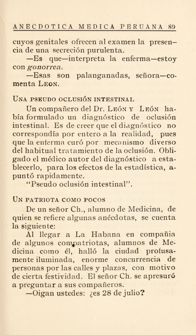 cuyos genitales ofrecen al examen la presen¬ cia de una secreción purulenta. —Es que—interpreta la enferma—estoy con gonorrea. —Esas son palanganadas, señora—co¬ menta León. Una pseudo oclusión intestinal Un compañero del Dr. León y León ha¬ bía formulado un diagnóstico de oclusión intestinal. Es de creer que el diagnóstico no correspondía por entero a la realidad, pues que la enferma curó por mecanismo diverso del habitual tratamiento de la oclusión. Obli¬ gado el médico autor del diagnóstico a esta¬ blecerlo, para los efectos de la estadística, a- puntó rápidamente. “Pseudo oclusión intestinal”. Un patriota como pocos De un señor Ch., alumno de Medicina, de quien se refiere algunas anécdotas, se cuenta la siguiente: Al llegar a La Habana en compañía de algunos compatriotas, alumnos de Me¬ dicina como él, halló la ciudad profusa¬ mente iluminada, enorme concurrencia de personas por las calles y plazas, con motivo de cierta festividad. El señor Ch. se apresuró a preguntar a sus compañeros. —Oigan ustedes: ¿es 28 de julio?