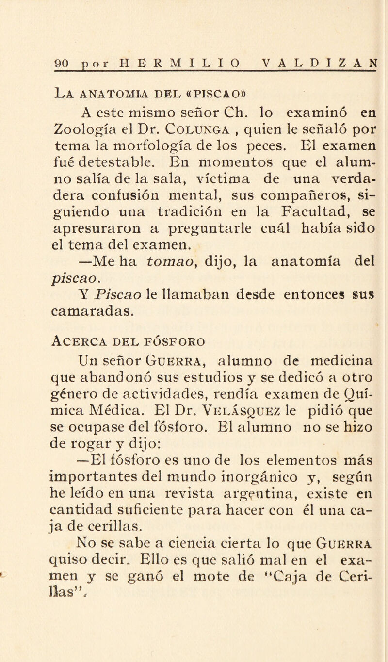 LA ANATOMIA DEL «PISCAO» A este mismo señor Ch. lo examinó en Zoología el Dr. Colunga , quien le señaló por tema la morfología de los peces. El examen fué detestable. En momentos que el alum¬ no salía de la sala, víctima de una verda¬ dera confusión mental, sus compañeros, si¬ guiendo una tradición en la Facultad, se apresuraron a preguntarle cuál había sido el tema del examen. —Me ha tomao, dijo, la anatomía del piscao. Y Piscao le llamaban desde entonces sus camaradas. Acerca del fósforo Un señor Guerra, alumno de medicina que abandonó sus estudios y se dedicó a otro género de actividades, rendía examen de Quí¬ mica Médica. El Dr. Velásquez le pidió que se ocupase del fósforo. El alumno no se hizo de rogar y dijo: —El fósforo es uno de los elementos más importantes del mundo inorgánico y, según he leído en una revista argentina, existe en cantidad suficiente para hacer con él una ca¬ ja de cerillas. No se sabe a ciencia cierta lo que Guerra quiso decir. Ello es que salió mal en el exa¬ men y se ganó el mote de “Caja de Ceri¬ llas’ \
