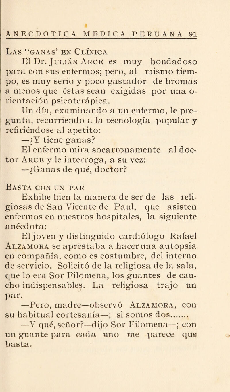 Las “ganas’ en Clínica El Dr. Julián Arce es muy bondadoso para con sus enfermos; pero, al mismo tiem¬ po, es muy serio y poco gastador de bromas a menos que éstas sean exigidas por una o- rientación psicoterápica. Un día, examinando a un enfermo, le pre¬ gunta, recurriendo a la tecnología popular y refiriéndose al apetito: —¿Y tiene ganas? El enfermo mira socarronamente al doc¬ tor Arce y le interroga, a su vez: —¿Ganas de qué, doctor? Basta con un par Exhibe bien la manera de ser de las reli¬ giosas de San Vicente de Paul, que asisten enfermos en nuestros hospitales, la siguiente anécdota: El joven y distinguido cardiólogo Rafael Alzamora se aprestaba a hacer una autopsia en compañía, como es costumbre, del interno de servicio. Solicitó de la religiosa de la sala, que lo era Sor Filomena, los guantes de cau¬ cho indispensables. La religiosa trajo un par. —Pero, madre—observó Alzamora, con su habitual cortesanía—; si somos dos. —Y qué, señor?—dijo Sor Filomena—; con un guante para cada uno me parece que basta.