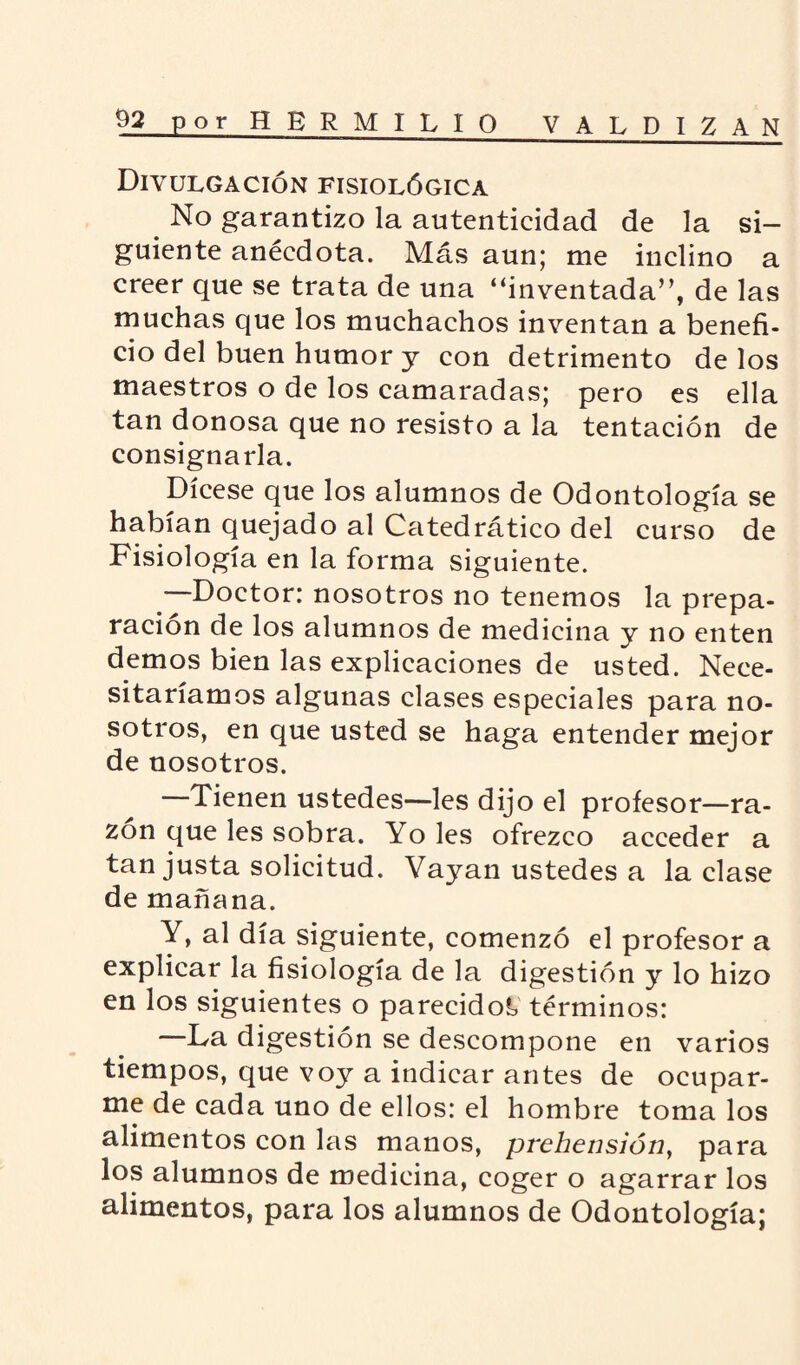 Divulgación fisiológica No garantizo la autenticidad de la si¬ guiente anécdota. Más aun; me inclino a creer que se trata de una “inventada”, de las muchas que los muchachos inventan a benefi¬ cio del buen humor y con detrimento de los maestros o de los camaradas; pero es ella tan donosa que no resisto a la tentación de consignarla. Dícese que los alumnos de Odontología se habían quejado al Catedrático del curso de Fisiología en la forma siguiente. —Doctor: nosotros no tenemos la prepa¬ ración de los alumnos de medicina y no enten demos bien las explicaciones de usted. Nece¬ sitaríamos algunas clases especiales para no¬ sotros, en que usted se haga entender mejor de nosotros. —Tienen ustedes—les dijo el profesor—ra¬ zón que les sobra. Yo les ofrezco acceder a tan justa solicitud. Vayan ustedes a laclase de mañana. Y, al día siguiente, comenzó el profesor a explicar la fisiología de la digestión y lo hizo en los siguientes o parecidos términos: —La digestión se descompone en varios tiempos, que voy a indicar antes de ocupar¬ me de cada uno de ellos: el hombre toma los alimentos con las manos, prehensión, para los alumnos de medicina, coger o agarrar los alimentos, para los alumnos de Odontología;