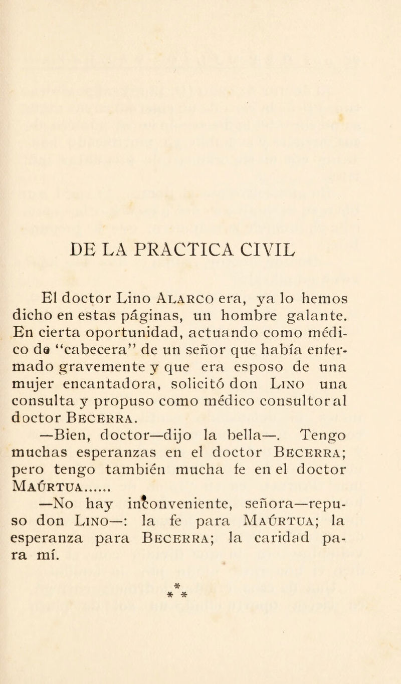 DE LA PRACTICA CIVIL El doctor Lino Alarco era, ya lo hemos dicho en estas páginas, un hombre galante. En cierta oportunidad, actuando como médi¬ co da “cabecera” de un señor que había enfer¬ mado gravemente y que era esposo de una mujer encantadora, solicitó don Lino una consulta y propuso como médico consultoral doctor Becerra. —Bien, doctor—dijo la bella—. Tengo muchas esperanzas en el doctor Becerra; pero tengo también mucha fe en el doctor Maurtua. —No hay inconveniente, señora—repu¬ so don Lino—: la fe para Maúrtua; la esperanza para Becerra; la caridad pa¬ ra mí. * * *