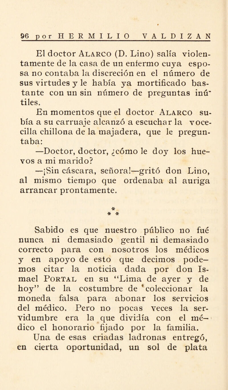 El doctor Alarco (D. Lino) salía violen¬ tamente de la casa de un enfermo cuya espo¬ sa no contaba la discreción en el número de sus virtudes y le había ya mortificado bas¬ tante con un sin número de preguntas inú’ tiles. En momentos que el doctor Alarco su¬ bía a su carruaje alcanzó a escuchar la voce- cilla chillona de la majadera, que le pregun¬ taba: —Doctor, doctor, ¿cómo le doy los hue¬ vos a mi marido? —¡Sin cáscara, señora!—gritó don Lino, al mismo tiempo que ordenaba al auriga arrancar prontamente. * * * Sabido es que nuestro público no fué nunca ni demasiado gentil ni demasiado correcto para con nosotros los médicos y en apoyo de esto que decimos pode¬ mos citar la noticia dada por don Is¬ mael Portal en su “Lima de ayer y de hoy” de la costumbre de ' coleccionar la moneda falsa para abonar los servicios del médico. Pero no pocas veces la ser¬ vidumbre era la que dividía con el mé¬ dico el honorario fijado por la familia. Una de esas criadas ladronas entregó, en cierta oportunidad, un sol de plata