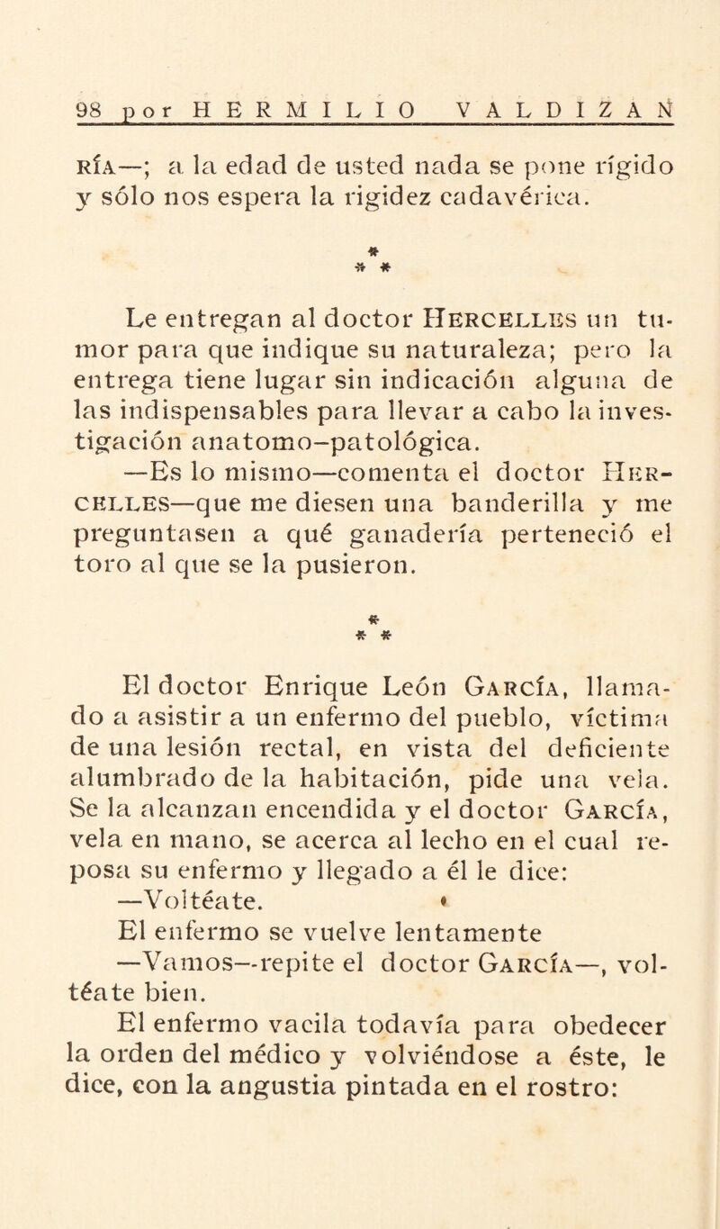 ría—; a la edad de usted nada se pone rígido y sólo nos espera la rigidez cadavérica. * -» * Le entregan al doctor Hercelles un tu¬ mor para que indique su naturaleza; pero la entrega tiene lugar sin indicación alguna de las indispensables para llevar a cabo la inves¬ tigación anatomo-pat ológica. —Es lo mismo—comenta el doctor Her- celees—que me diesen una banderilla y me preguntasen a qué ganadería perteneció el toro al que se la pusieron. «• * * El doctor Enrique León García, llama¬ do a asistir a un enfermo del pueblo, víctima de una lesión rectal, en vista del deficiente alumbrado de la habitación, pide una vela. Se la alcanzan encendida y el doctor García, vela en mano, se acerca al lecho en el cual re¬ posa su enfermo y llegado a él le dice: —Voltéate. ♦ El enfermo se vuelve lentamente —Vamos—repite el doctor García—, vol¬ téate bien. El enfermo vacila todavía para obedecer la orden del médico y volviéndose a éste, le dice, con la angustia pintada en el rostro: