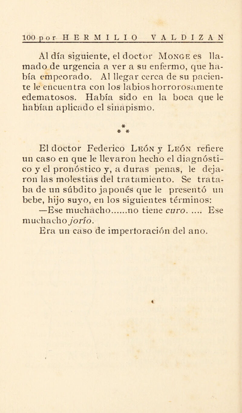 Al día siguiente, el doctor Monge es lla¬ mado de urgencia a ver a su enfermo, que ha¬ bía empeorado. Al llegar cerca de su pacien¬ te le encuentra con los labios horrorosamente edematosos. Había sido en la boca que le habían aplicado el sinapismo. * •& -K- El doctor Federico León y León refiere un caso en que le llevaron hecho el diagnósti¬ co y el pronóstico y, a duras penas, le deja¬ ron las molestias del tratamiento. Se trata¬ ba de un súbdito japonés que le presentó un bebe, hijo suyo, en los siguientes términos: —Ese muchacho.no tiene curo. Ese muchacho jo río. Era un caso de imperloración del ano. *