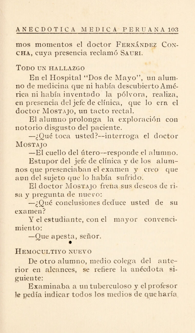 mos momentos el doctor Fernández Con¬ cha, cuya presencia reclamó Sauri. Todo un hallazgo En el Hospital “Dos de Mayo”, un alum¬ no de medicina que ni había descubierto Amé¬ rica ni había inventado la pólvora, realiza, en presencia del jefe de clínica, que lo era el doctor Mostajo, un tacto rectal. El alumno prolonga la exploración con notorio disgusto del paciente. —¿Qué toca usted?—interroga el doctor Mostajo —El cuello del útero—responde el alumno. Estupor del jefe de clínica y de los alum¬ nos que presenciaban el examen y creo que aun del sujeto que lo había sufrido. El doctor Mostajo frena sus deseos de ri¬ sa y pregunta de nuevo: —¿Qué conclusiones deduce usted de su exa men? Y el estudiante, con el mayor convenci¬ miento: —Que apesta, señor. Hemocultiyo nuevo De otro alumno, medio colega del ante¬ rior en alcances, se refiere la anécdota si¬ guiente: Examinaba a un tuberculoso y el profesor le pedía indicar todos los medios de que haría