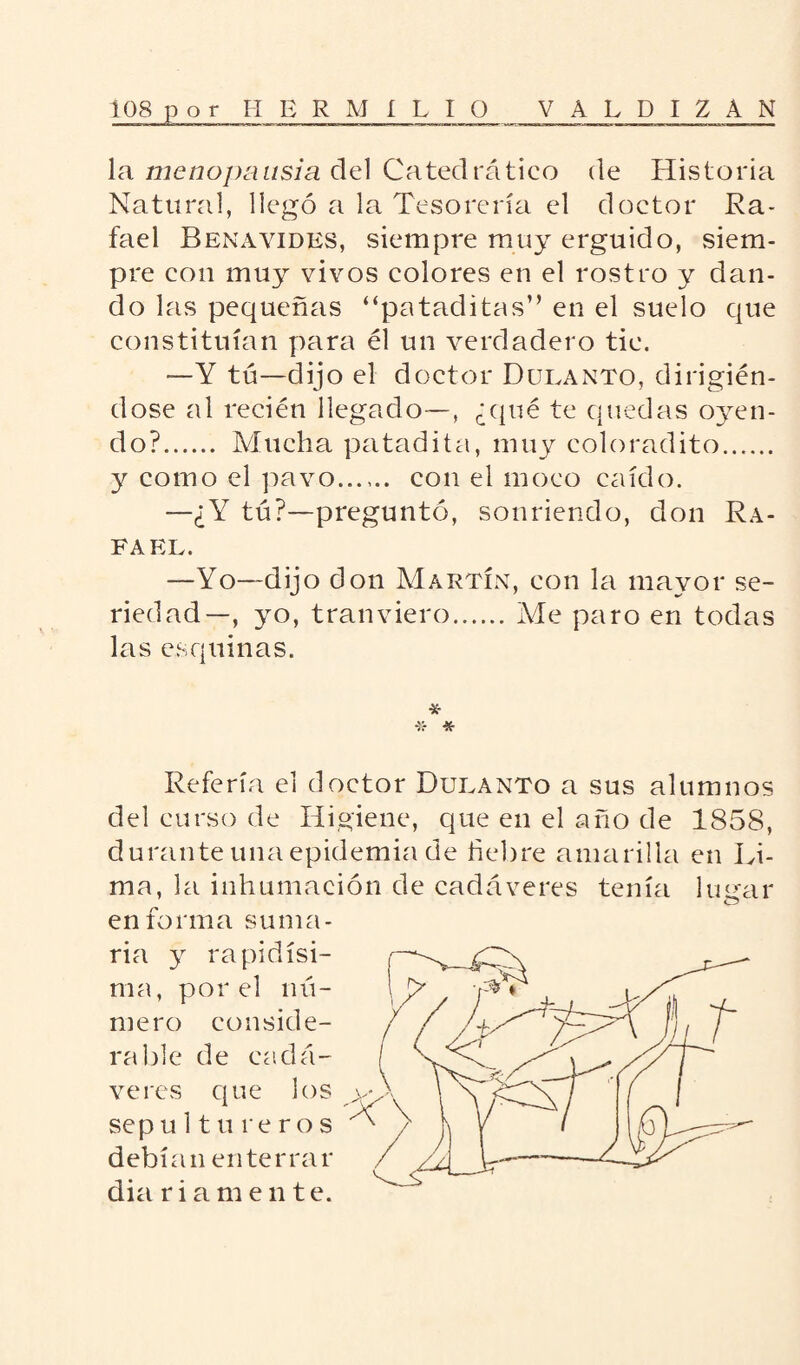 la menopausia del Catedrático de Historia Natural, llegó a la Tesorería el doctor Ra¬ fael Benavidks, siempre muy erguido, siem¬ pre con muy vivos colores en el rostro y dan¬ do las pequeñas “pataditas” en el suelo que constituían para él un verdadero tic. —Y tú—dijo el doctor Dulanto, dirigién¬ dose al recién llegado—, ¿(pié te quedas oyen¬ do?. Mucha patadita, muy coloradito. y como el pavo. con el moco caído. —¿Y tú?—preguntó, sonriendo, don Ra¬ fael. —Yo—dijo don Martín, con la mayor se¬ riedad—, yo, tranviero.Me paro en todas las esquinas. * * Refería el doctor Dulanto a sus alumnos del curso de Higiene, que en el año de 1858, durante una epidemia de fiebre amarilla en Li¬ ma, la inhumación de cadáveres tenía lugar en forma suma¬ ria y rapidísi¬ ma, por el nú¬ mero conside¬ rable de cadá¬ veres que los sep u ltureros debían enterrar dia ri a m e n te.