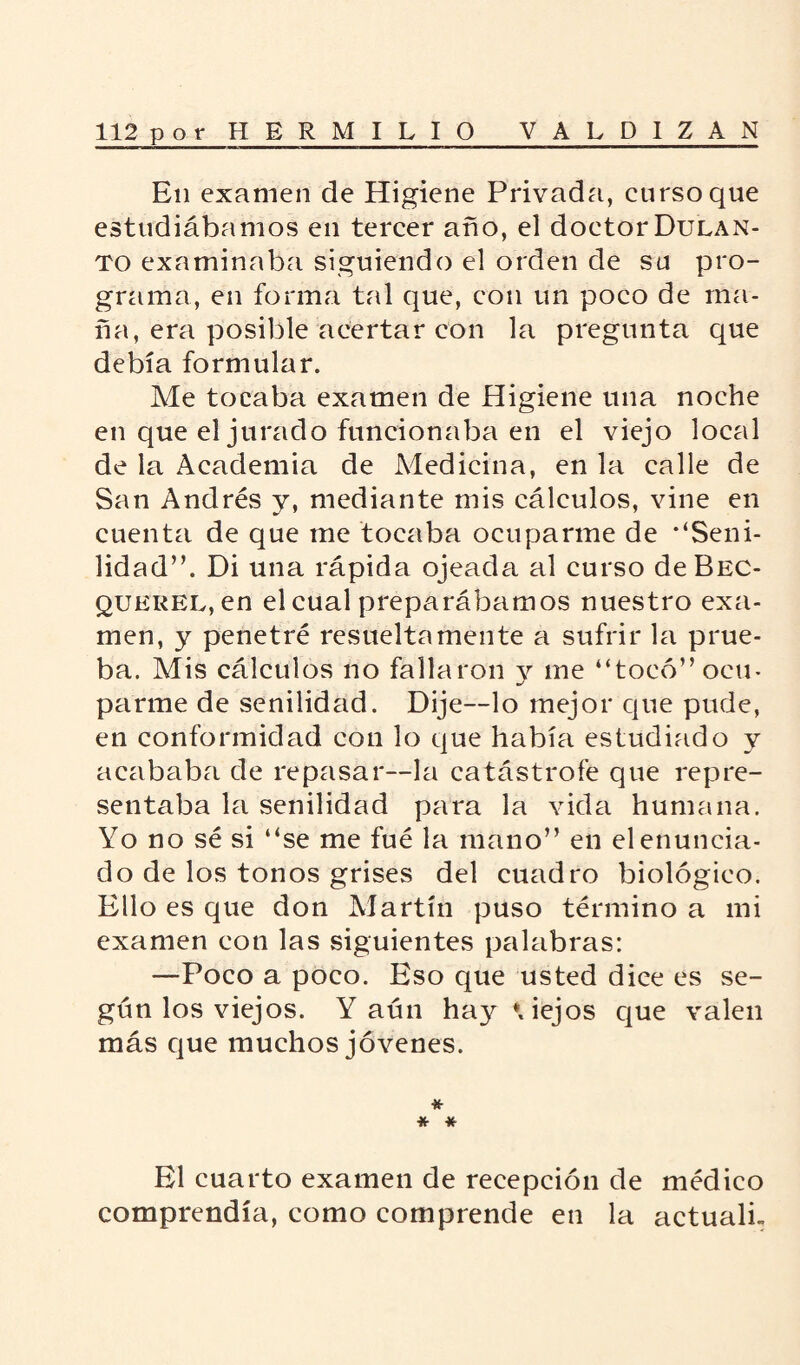 En examen de Higiene Privada, curso que estudiábamos en tercer ario, el doctor Dulan- to examinaba siguiendo el orden de su pro¬ grama, en forma tal que, con un poco de ma¬ ña, era posible acertar con la pregunta que debía formular. Me tocaba examen de Higiene una noche en que el jurado funcionaba en el viejo local de la Academia de Medicina, en la calle de San Andrés y, mediante mis cálculos, vine en cuenta de que me tocaba ocuparme de •‘Seni¬ lidad”. Di una rápida ojeada al curso deBEC- qukrel, en el cual preparábamos nuestro exa¬ men, y penetré resueltamente a sufrir la prue¬ ba. Mis cálculos no fallaron y me “tocó” ocu¬ parme de senilidad. Dije—lo mejor que pude, en conformidad con lo que había estudiado y acababa de repasar—la catástrofe que repre¬ sentaba la senilidad para la vida humana. Yo no sé si “se me fué la mano” en elenuneia- do de los tonos grises del cuadro biológico. Ello es que don Martín puso término a mi examen con las siguientes palabras: —Poco a poco. Eso que usted dice es se¬ gún los viejos. Y aún hay*, iejos que valen más que muchos jóvenes. * * * El cuarto examen de recepción de médico comprendía, como comprende en la actualL