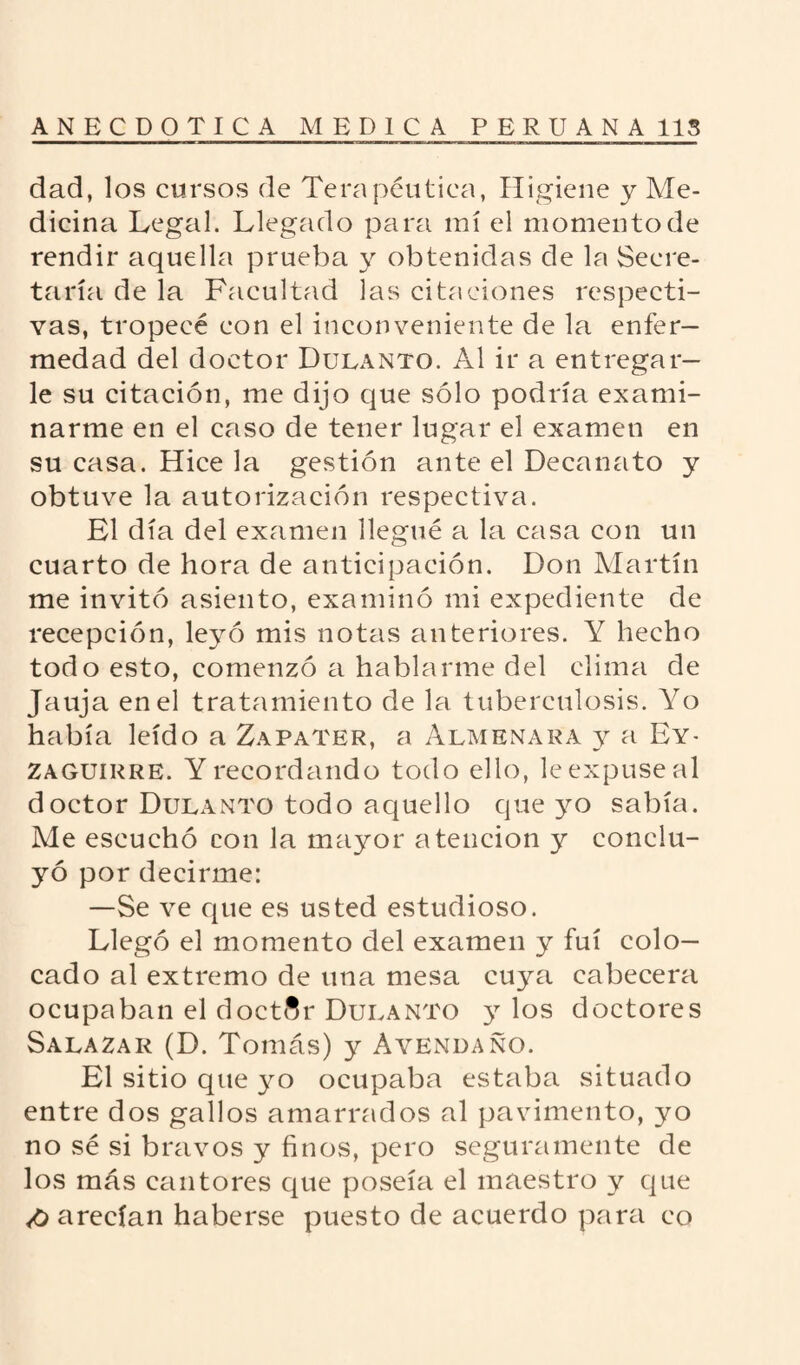 dad, los cursos de Terapéutica, Higiene y Me¬ dicina Legal. Llegado para mí el momento de rendir aquella prueba y obtenidas de la Secre¬ taría de la Facultad las citaciones respecti¬ vas, tropecé con el inconveniente de la enfer¬ medad del doctor Dulanto. Al ir a entregar¬ le su citación, me dijo que sólo podría exami¬ narme en el caso de tener lugar el examen en su casa. Hice la gestión ante el Decanato y obtuve la autorización respectiva. El día del examen llegué a la casa con un cuarto de hora de anticipación. Don Martín me invitó asiento, examinó mi expediente de recepción, leyó mis notas anteriores. Y hecho todo esto, comenzó a hablarme del clima de Jauja en el tratamiento de la tuberculosis. Yo había leído a Zapater, a Almenara y a Ey- Zaguirre. Y recordando todo ello, le expuse al doctor Dulanto todo aquello que yo sabía. Me escuchó con la mayor atención y conclu¬ yó por decirme: —Se ve cpie es usted estudioso. Llegó el momento del examen y fui colo¬ cado al extremo de una mesa cuya cabecera ocupaban el doctor Dulanto )r los doctores Salazar (D. Tomás) y Avendaño. El sitio que yo ocupaba estaba situado entre dos gallos amarrados al pavimento, yo no sé si bravos y finos, pero seguramente de los más cantores que poseía el maestro y que <0 arecían haberse puesto de acuerdo para eo