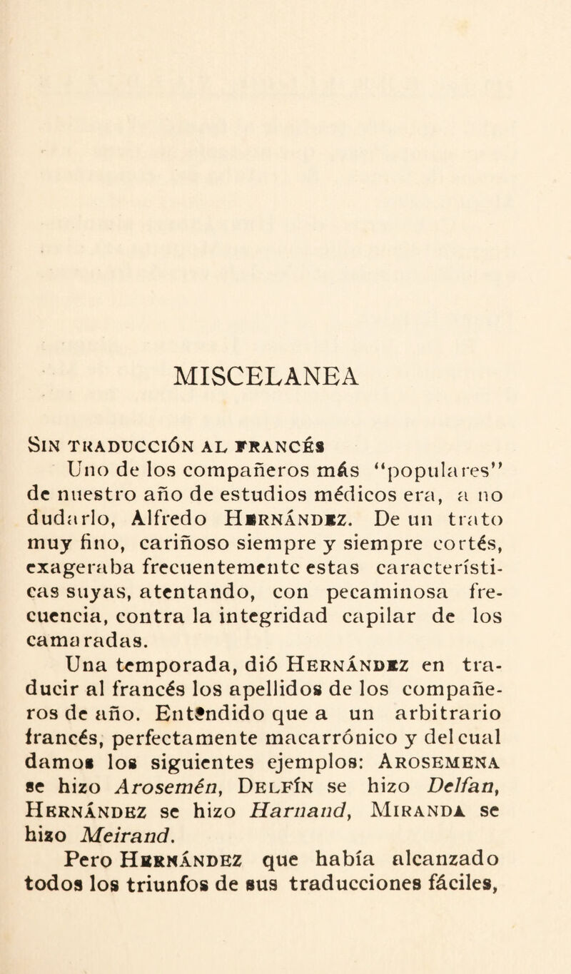 MISCELANEA Sin traducción al francés Uno de los compañeros más “populares0 de nuestro año de estudios médicos era, a no dudarlo, Alfredo Hernández. De un trato muy fino, cariñoso siempre y siempre cortés, exageraba frecuentemente estas característi¬ cas suyas, atentando, con pecaminosa fre¬ cuencia, contra la integridad capilar de los camaradas. Una temporada, dió Hernández en tra¬ ducir al francés los apellidos de los compañe¬ ros de año. Entendido que a un arbitrario francés, perfectamente macarrónico y del cual damo» los siguientes ejemplos: Arosemena se hizo Arosemén, Delfín se hizo Dclfan, Hernández se hizo Harnand, Miranda se hizo Meirand. Pero Hernández que había alcanzado todos los triunfos de sus traducciones fáciles,