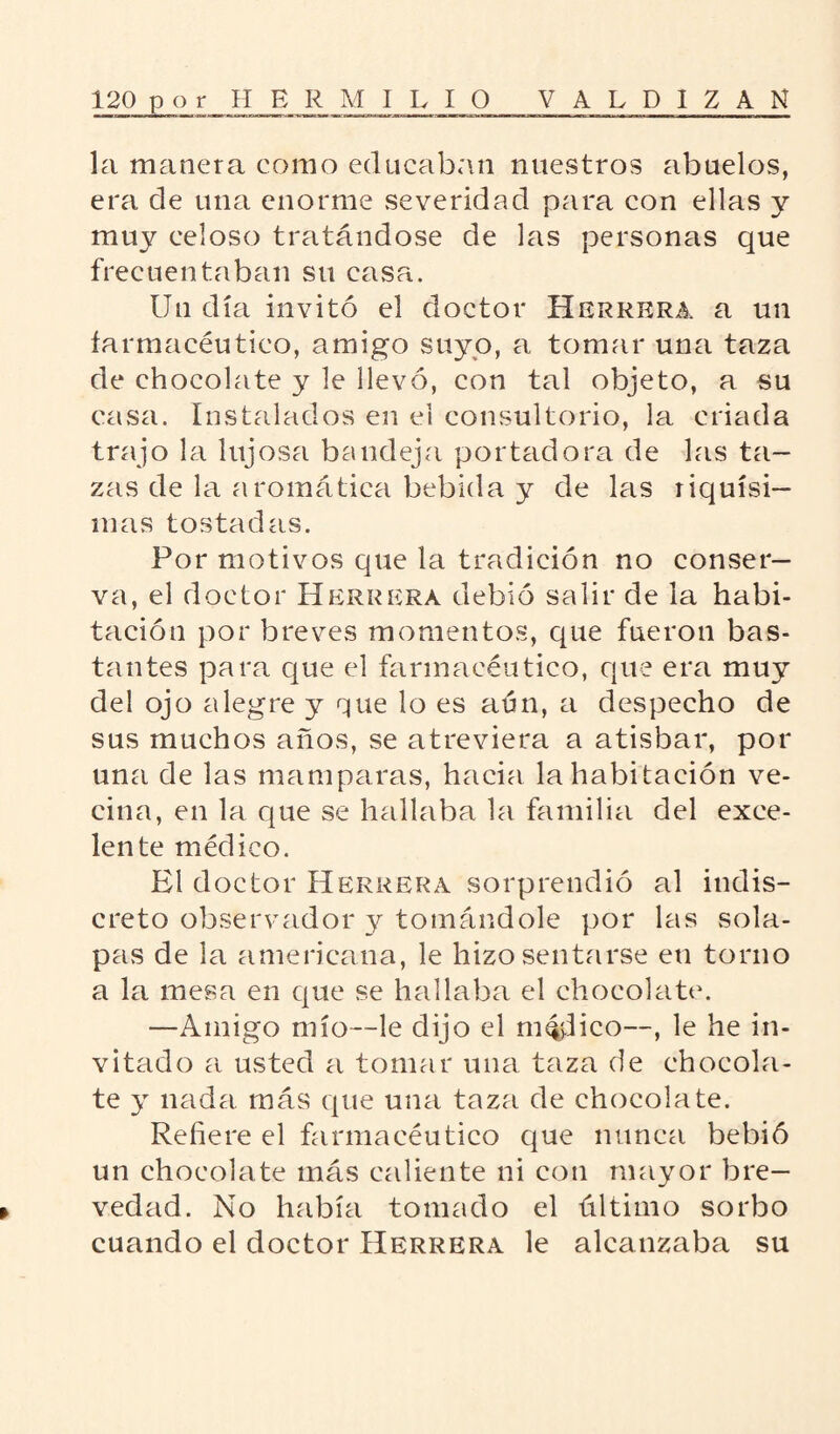 la manera como educaban nuestros abuelos, era de una enorme severidad para con ellas y muy celoso tratándose de las personas que frecuentaban su casa. Un día invitó el doctor Herrera a un farmacéutico, amigo suyo, a tomar una taza de chocolate y le llevó, con tal objeto, a su casa. Instalados en el consultorio, la criada trajo la lujosa bandeja portadora de las ta¬ zas de la aromática bebida y de las riquísi¬ mas tostadas. Por motivos que la tradición no conser¬ va, el doctor Herrera debió salir de la habi¬ tación por breves momentos, que fueron bas¬ tantes para que el farmacéutico, que era muy del ojo alegre y que lo es aún, a despecho de sus muchos años, se atreviera a atisbar, por una de las mamparas, hacia la habitación ve¬ cina, en la que se hallaba la familia del exce¬ lente médico. El doctor Herrera sorprendió al indis¬ creto observador y tomándole por las sola¬ pas de la americana, le hizo sentarse en torno a la mesa en que se hallaba el chocolate. —Amigo mío—le dijo el milico—, le he in¬ vitado a usted a tomar una taza de chocola¬ te y nada más que una taza de chocolate. Refiere el farmacéutico que nunca bebió un chocolate más caliente ni con mayor bre¬ vedad. No había tomado el último sorbo cuando el doctor Herrera le alcanzaba su