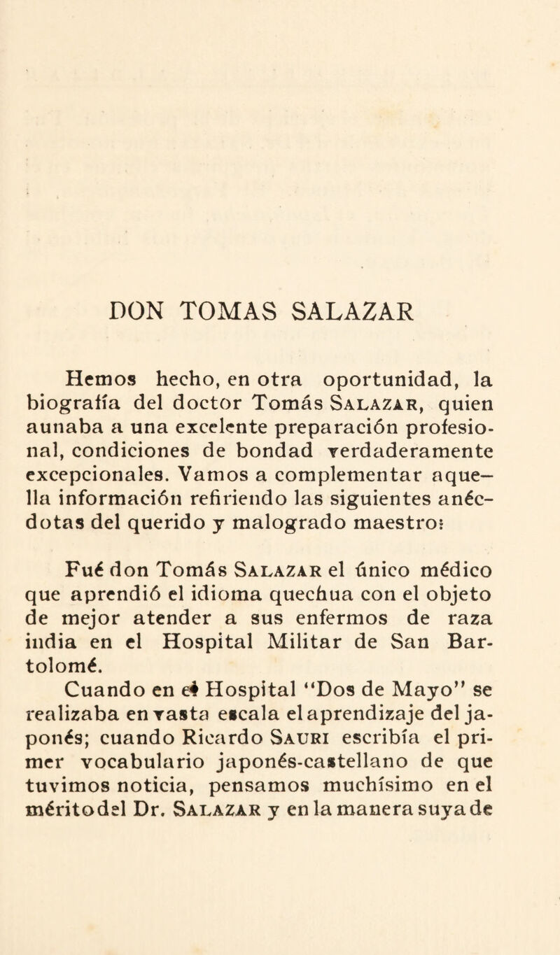 DON TOMAS SALAZAR Hemos hecho, en otra oportunidad, la biografía del doctor Tomás Salazar, quien aunaba a una excelente preparación profesio¬ nal, condiciones de bondad verdaderamente excepcionales. Vamos a complementar aque¬ lla información refiriendo las siguientes anéc¬ dotas del querido y malogrado maestro* Fué don Tomás Salazar el único médico que aprendió el idioma quechua con el objeto de mejor atender a sus enfermos de raza india en el Hospital Militar de San Bar¬ tolomé. Cuando en e4 Hospital “Dos de Mayo” se realizaba en vasta escala el aprendizaje del ja¬ ponés; cuando Ricardo Sauri escribía el pri¬ mer vocabulario japonés-castellano de que tuvimos noticia, pensamos muchísimo en el méritodel Dr. Salazar y en la manera suya de