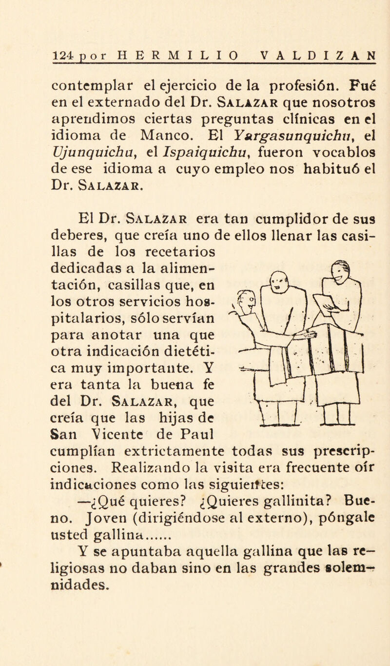 contemplar el ejercicio de la profesión. Fué en el externado del Dr. Salazar que nosotros aprendimos ciertas preguntas clínicas en el idioma de Manco. El Y sirgasunquichu, el Ujunquicha, el Ispaiquichu, fueron vocablos de ese idioma a cuyo empleo nos habituó el Dr. Salazar. El Dr. Salazar era tan cumplidor de sus deberes, que creía uno de ellos llenar las casi¬ llas de los recetarios dedicadas a la alimen¬ tación, casillas que, en los otros servicios hos¬ pitalarios, sólo servían para anotar una que otra indicación dietéti¬ ca muy importante. Y era tanta la buena fe del Dr. Salazar, que creía que las hijas de San Vicente de Paul cumplían extrictamente todas sus prescrip¬ ciones. Realizando la visita era frecuente oír indicaciones como las siguierftes: —¿Qué quieres? ¿Quieres gallinita? Bue¬ no. Joven (dirigiéndose al externo), póngale usted gallina. Y se apuntaba aquella gallina que las re¬ ligiosas no daban sino en las grandes solem¬ nidades.