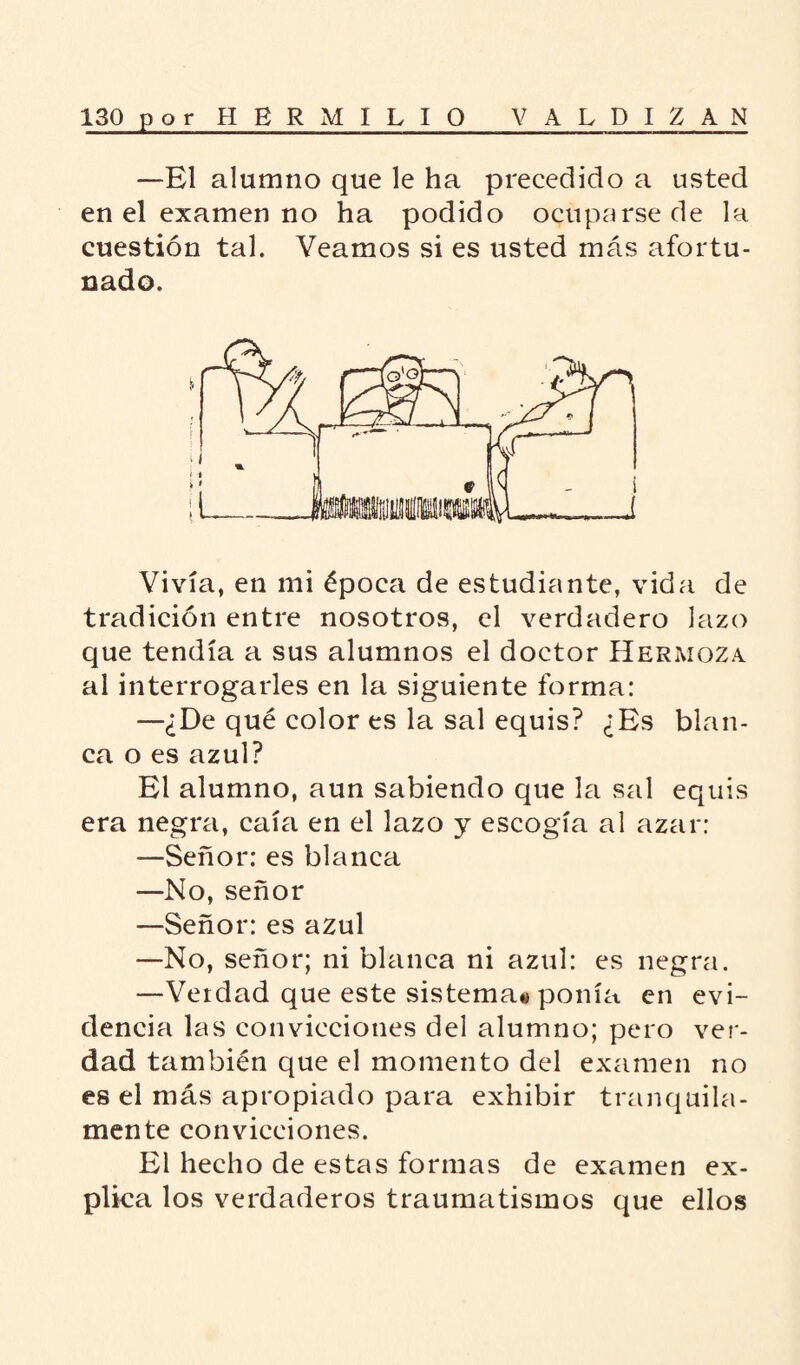 —El alumno que le ha precedido a usted en el examen no ha podido ocuparse de la cuestión tal. Veamos si es usted más afortu¬ nado. Vivía, en mi época de estudiante, vida de tradición entre nosotros, el verdadero lazo que tendía a sus alumnos el doctor Heraioza al interrogarles en la siguiente forma: —¿De qué color es la sal equis? ¿Es blan¬ ca o es azul? El alumno, aun sabiendo que la sal equis era negra, caía en el lazo y escogía al azar: —Señor: es blanca —No, señor —Señor: es azul —No, señor; ni blanca ni azul: es negra. —Verdad que este sistema^ ponía en evi¬ dencia las convicciones del alumno; pero ver¬ dad también que el momento del examen no es el más apropiado para exhibir tranquila¬ mente convicciones. El hecho de estas formas de examen ex¬ plica los verdaderos traumatismos que ellos