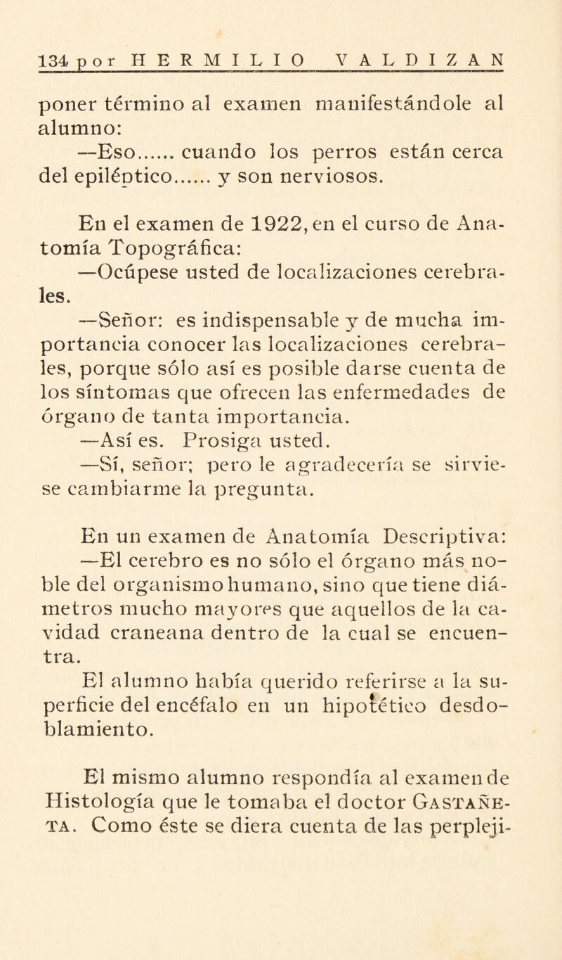 poner término al examen manifestándole al alumno: —Eso.cuando los perros están cerca del epiléptico.y son nerviosos. En el examen de 1922, en el curso de Ana¬ tomía Topográfica: —Ocúpese usted de localizaciones cerebra¬ les. —Señor: es indispensable y de mucha im¬ portancia conocer las localizaciones cerebra¬ les, porque sólo así es posible darse cuenta de los síntomas que ofrecen las enfermedades de órgano de tanta importancia. —Así es. Prosiga usted. —Sí, señor; pero le agradecería se sirvie¬ se cambiarme la pregunta. En un examen de Anatomía Descriptiva: —El cerebro es no sólo el órgano más no¬ ble del organismo humano, sino que tiene diá¬ metros mucho mayores que aquellos de la ca¬ vidad craneana dentro de la cual se encuen¬ tra. El alumno había querido referirse a la su¬ perficie del encéfalo en un hipotético desdo¬ blamiento. El mismo alumno respondía al examen de Histología que le tomaba el doctor Gastañk- ta. Como éste se diera cuenta de las perpleji-