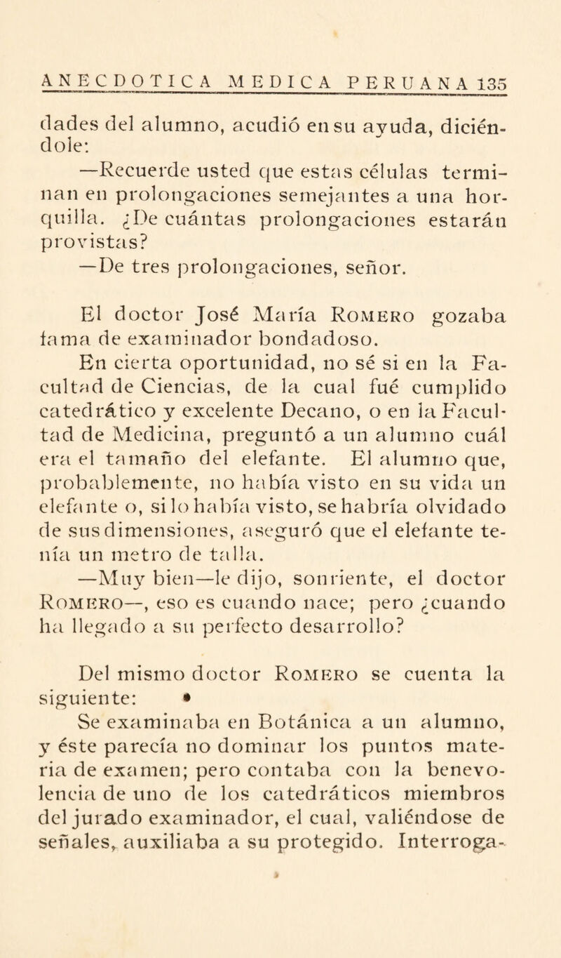 dades del alumno, acudió en su ayuda, dicién- dole: —Recuerde usted que estas células termi¬ nan en prolongaciones semejantes a una hor¬ quilla. ¿De cuántas prolongaciones estarán provistas? —De tres prolongaciones, señor. El doctor José María Romero gozaba fama de examinador bondadoso. En cierta oportunidad, no sé si en la Fa¬ cultad de Ciencias, de la cual fué cumplido catedrático y excelente Decano, o en la Facul¬ tad de Medicina, preguntó a un alumno cuál era el tamaño del elefante. El alumno que, probablemente, no había visto en su vida un elefante o, si lo había visto, se habría olvidado de sus dimensiones, aseguró que el elefante te¬ nía un metro de talla. —Muy bien—le dijo, sonriente, el doctor Romero—, eso es cuando nace; pero ¿cuando ha llegado a su perfecto desarrollo? Del mismo doctor Romero se cuenta la siguiente: • Se examinaba en Botánica a un alumno, y éste parecía no dominar los puntos mate¬ ria de examen; pero contaba con la benevo¬ lencia de uno de los catedráticos miembros del jurado examinador, el cual, valiéndose de señales, auxiliaba a su protegido. Interroga-