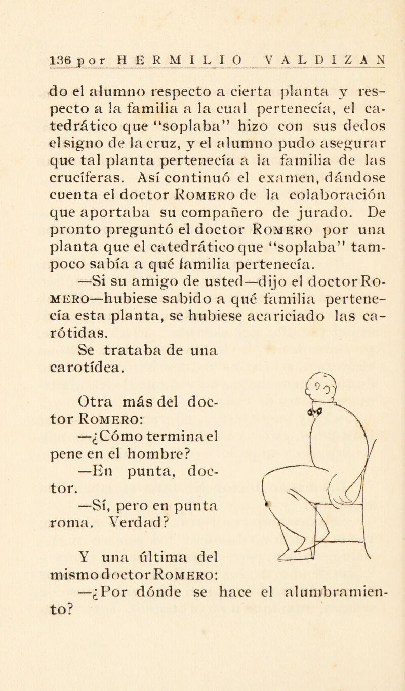 do el alumno respecto a cierta planta y res¬ pecto a la familia a la cual pertenecía, el ca¬ tedrático que “soplaba” hizo con sus dedos el signo de la cruz, y el alumno pudo asegurar que tal planta pertenecía a la familia de las cruciferas. Así continuó el examen, dándose cuenta el doctor Romero de la colaboración que aportaba su compañero de jurado. De pronto preguntó el doctor Romero por una planta que el catedrático que “soplaba” tam¬ poco sabía a qué familia pertenecía. —Si su amigo de usted—dijo el doctor Ro¬ mero—hubiese sabido a qué familia pertene¬ cía esta planta, se hubiese acariciado las ca¬ rótidas. Se trataba de una carotídea. Otra más del doc¬ tor Romero: —¿Cómo termina el pene en el hombre? —En punta, doc¬ tor. —Sí, pero en punta roma. Verdad? Y una til tima del mismo doctor Romero: —¿Por dónde se hace el alumbramien¬ to?