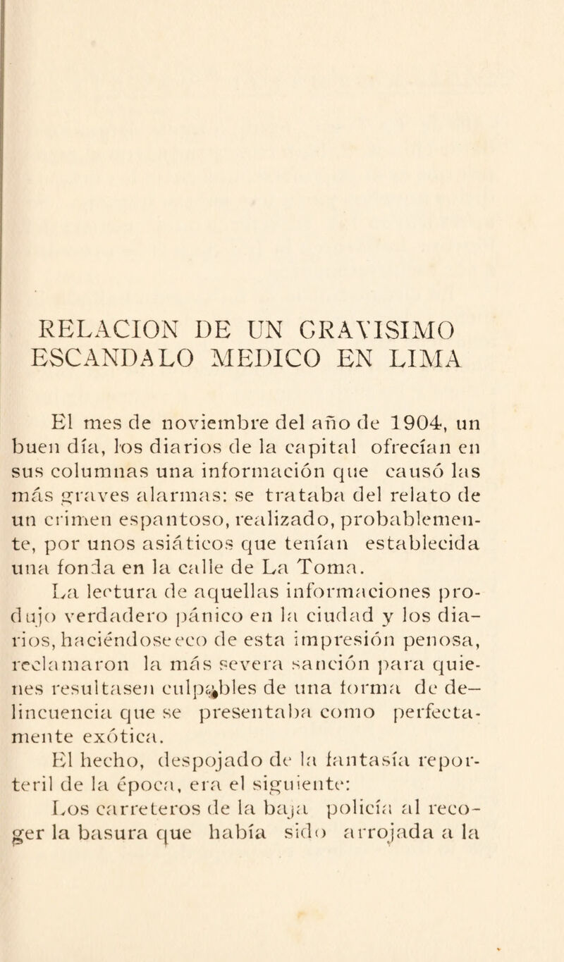 RELACION DE UN GRAVISIMO ESCANDALO MEDICO EN LIMA El mes de noviembre del año de 1904, un buen día, los diarios de la capital ofrecían en sus columnas una información que causó las más graves alarmas: se trataba del relato de un crimen espantoso, realizado, probablemen¬ te, por unos asiáticos que tenían establecida una fonda en la calle de La Toma. La lectura de aquellas informaciones pro¬ dujo verdadero pánico en la ciudad y los dia¬ rios, haciéndoseeco de esta impresión penosa, reclamaron la más severa sanción para quie¬ nes resultasen culpables de una forma de de¬ lincuencia que se presentaba como perfecta¬ mente exótica. El hecho, despojado de la fantasía repor¬ teril de la época, era el siguiente: Los carreteros de la baja policía al reco¬ ger la basura que había sido arrojada a la