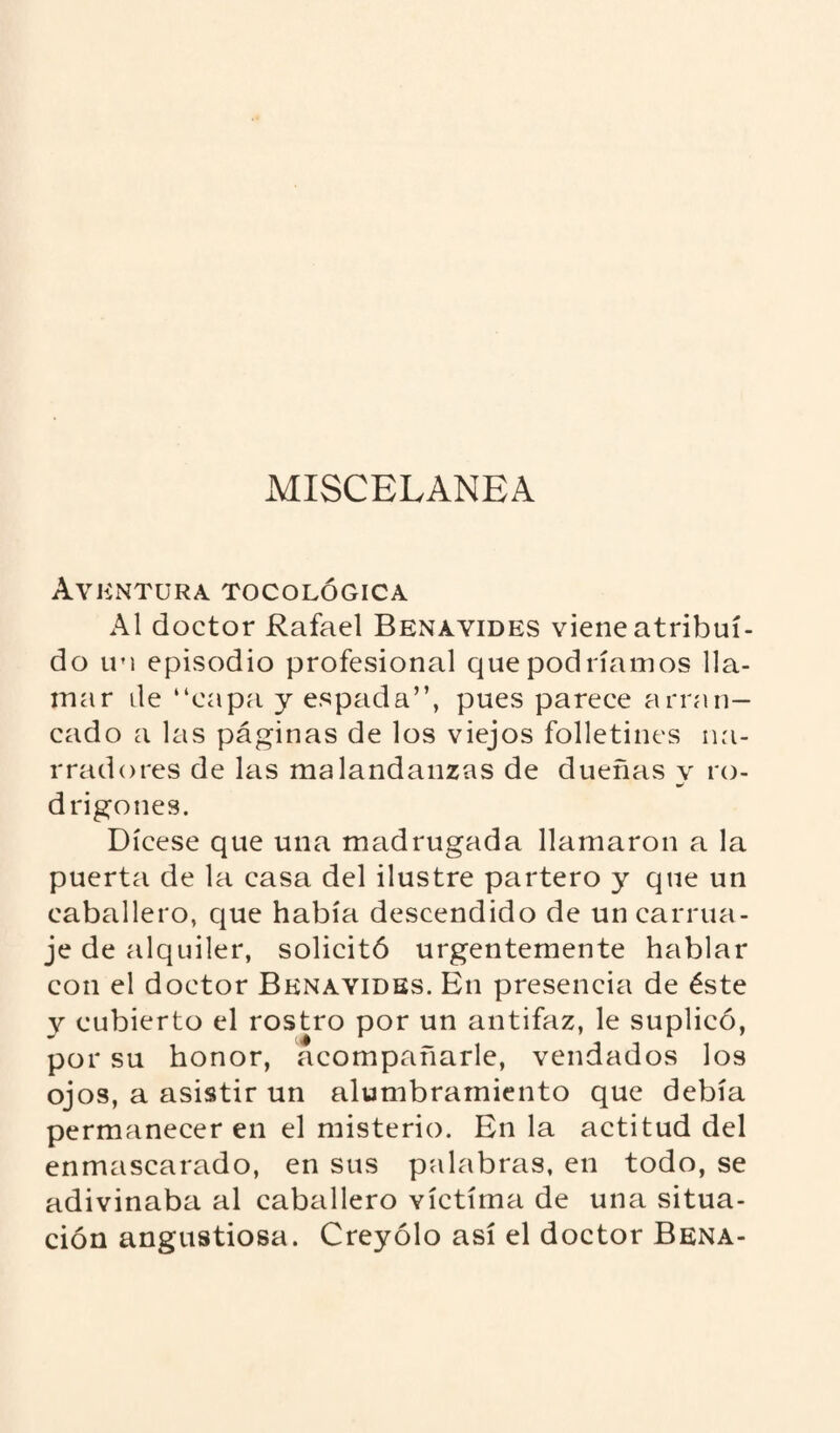 MISCELANEA Aventura tocológica Al doctor Rafael Benavides viene atribui¬ do u'i episodio profesional que podríamos lla¬ mar ile “capa y espada”, pues parece arran¬ cado a las páginas de los viejos folletines na¬ rradores de las malandanzas de dueñas y ro¬ drigones. Dícese que una madrugada llamaron a la puerta de la casa del ilustre partero y que un caballero, que había descendido de un carrua¬ je de alquiler, solicitó urgentemente hablar con el doctor Benavides. En presencia de éste y cubierto el rostro por un antifaz, le suplicó, por su honor, acompañarle, vendados los ojos, a asistir un alumbramiento que debía permanecer en el misterio. En la actitud del enmascarado, en sus palabras, en todo, se adivinaba al caballero victima de una situa¬ ción angustiosa. Creyólo así el doctor Bena-