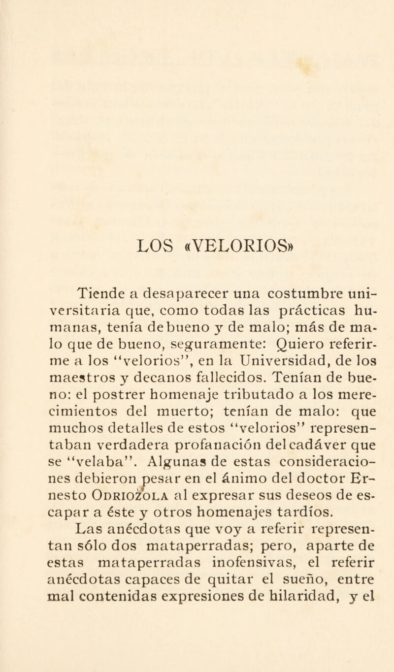 LOS «VELORIOS» Tiende a desaparecer una costumbre uni¬ versitaria que, como todas las prácticas hu¬ manas, tenía de bueno y de malo; más de ma¬ lo que de bueno, seguramente: Quiero referir¬ me a los “velorios”, en la Universidad, de los maestros y decanos fallecidos. Tenían de bue¬ no: el postrer homenaje tributado a los mere¬ cimientos del muerto; tenían de malo: que muchos detalles de estos “velorios” represen¬ taban verdadera profanación del cadáver que se “velaba”. Algunas de estas consideracio¬ nes debieron pesar en el ánimo del doctor Er¬ nesto Odriozola al expresar sus deseos de es¬ capar a éste y otros homenajes tardíos. Las anécdotas que voy a referir represen¬ tan sólo dos mataperradas; pero, aparte de estas mataperradas inofensivas, el referir anécdotas capaces de quitar el sueño, entre mal contenidas expresiones de hilaridad, y el