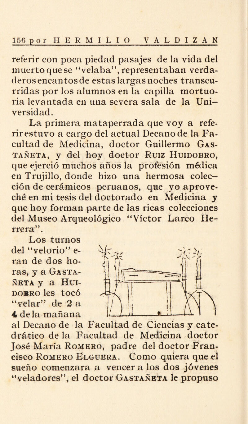 referir con poca piedad pasajes de la vida del muerto que se “velaba”, representaban verda¬ deros encan tos de estas largas noches transcu¬ rridas por los alumnos en la capilla mortuo¬ ria levantada en una severa sala de la Uni¬ versidad. La primera mataperrada que voy a refe¬ rir estuvo a cargo del actual Decano de la Fa¬ cultad de Medicina, doctor Guillermo Gas- tañeta, y del hoy doctor Ruiz Huidobro, que ejerció muchos años la profesión médica en Trujillo, donde hizo una hermosa colec¬ ción de cerámicos peruanos, que yo aprove¬ ché en mi tesis del doctorado en Medicina y que hoy forman parte de las ricas colecciones del Museo Arqueológico “Víctor Larco He¬ rrera”. Los turnos del “velorio” e- ran de dos ho¬ ras, y a Gasta- neta y a Hui- dobro les tocó “velar” de 2 a 4 déla mañana al Decano de la Facultad de Ciencias y cate¬ drático de la Facultad de Medicina doctor José María Romero, padre del doctor Fran¬ cisco Romero Elguera. Como quiera que el sueño comenzara a vencer a los dos jóvenes “veladores”, el doctor Gastañbta le propuso