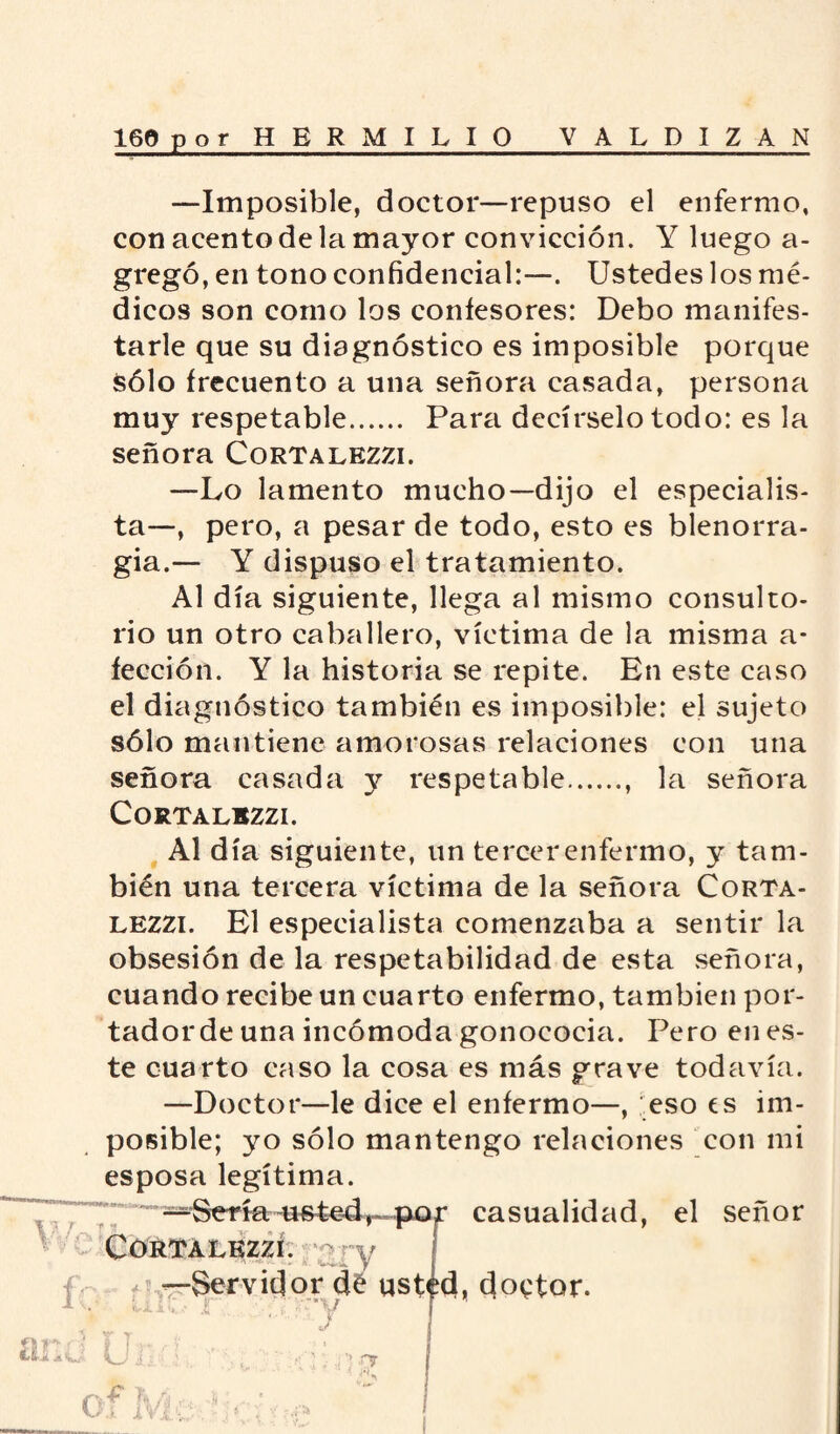 —Imposible, doctor—repuso el enfermo, con acento de la mayor convicción. Y luego a- gregó, en tono confidencial:—. Ustedes los mé¬ dicos son como los confesores: Debo manifes¬ tarle que su diagnóstico es imposible porque sólo frecuento a una señora casada, persona muy respetable. Para decírselo todo: es la señora Cortalezzi. —Lo lamento mucho—dijo el especialis¬ ta—, pero, a pesar de todo, esto es blenorra¬ gia.— Y dispuso el tratamiento. Al día siguiente, llega al mismo consulto¬ rio un otro caballero, víctima de la misma a- fección. Y la historia se repite. En este caso el diagnóstico también es imposible: el sujeto sólo mantiene amorosas relaciones con una señora casada y respetable., la señora CORTALBZZI. Al día siguiente, un tercer enfermo, y tam¬ bién una tercera víctima de la señora Corta¬ lezzi. El especialista comenzaba a sentir la obsesión de la respetabilidad de esta señora, cuando recibe un cuarto enfermo, también por¬ tador de una incómoda gonococia. Pero en es¬ te cuarto caso la cosa es más grave todavía. —Doctor—le dice el enfermo—, eso es im¬ posible; yo sólo mantengo relaciones con mi esposa legítima. —Sería•ue£edr~-paf casualidad, el señor CORTALKZZÍ. ry í —Servidor de ust^d, doctor. vJL Jl n’ v ó ‘ \J