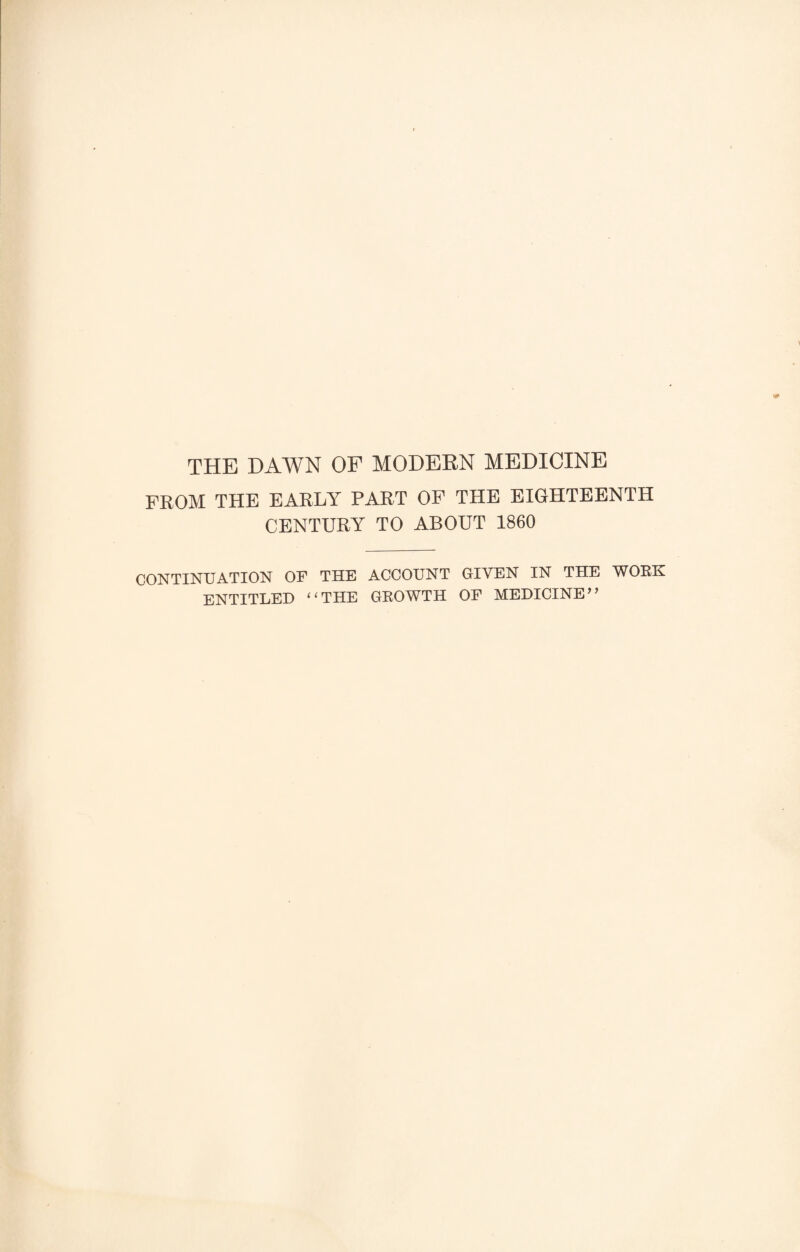 THE HAWN OF MODERN MEDICINE FROM THE EARLY PART OF THE EIGHTEENTH CENTURY TO ABOUT 1860 CONTINUATION OF THE ACCOUNT GIVEN IN THE WOKK ENTITLED “THE GROWTH OF MEDICINE”