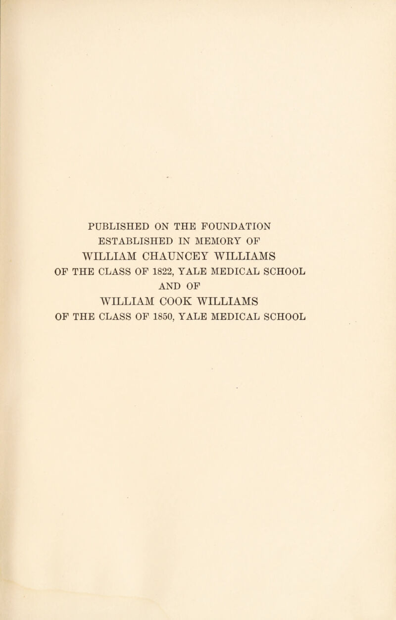 PUBLISHED ON THE FOUNDATION ESTABLISHED IN MEMORY OF WILLIAM CHAUNCEY WILLIAMS OF THE CLASS OF 1822, YALE MEDICAL SCHOOL AND OF WILLIAM COOK WILLIAMS OF THE CLASS OF 1850, YALE MEDICAL SCHOOL