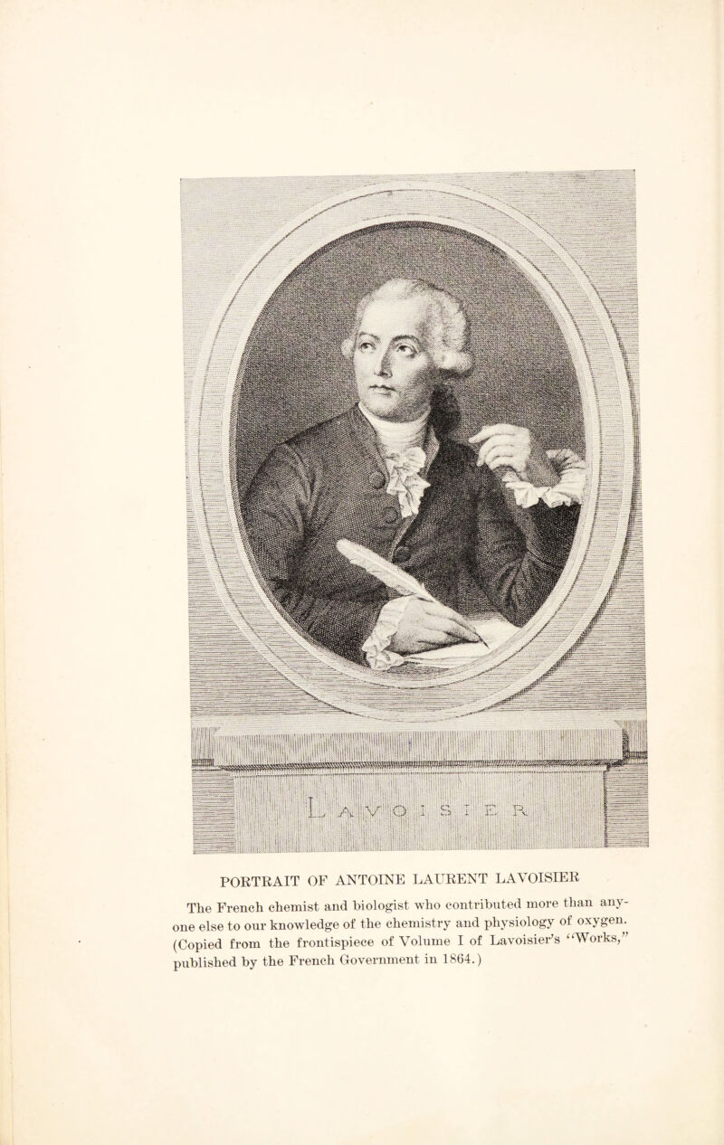 PORTRAIT OF ANTOINE LAURENT LAVOISIER The French chemist and biologist who contributed more than any¬ one else to our knowledge of the chemistry and physiology of oxygen. (Copied from the frontispiece of Volume I of Lavoisier’s “Works,” published by the French Government in 1864.)