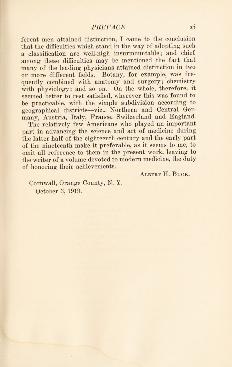 ferent men attained distinction, I came to the conclusion that the difficulties which stand in the way of adopting such a classification are well-nigh insurmountable; and chief among these difficulties may be mentioned the fact that many of the leading physicians attained distinction in two or more different fields. Botany, for example, was fre¬ quently combined with anatomy and surgery; chemistry with physiology; and so on. On the whole, therefore, it seemed better to rest satisfied, wherever this was found to be practicable, with the simple subdivision according to geographical districts—viz., Northern and Central Ger¬ many, Austria, Italy, France, Switzerland and England. The relatively few Americans who played an important part in advancing the science and art of medicine during the latter half of the eighteenth century and the early part of the nineteenth make it preferable, as it seems to me, to omit all reference to them in the present work, leaving to the writer of a volume devoted to modern medicine, the duty of honoring their achievements. Albert H. Buck. Cornwall, Orange County, N. Y. October 3, 1919.