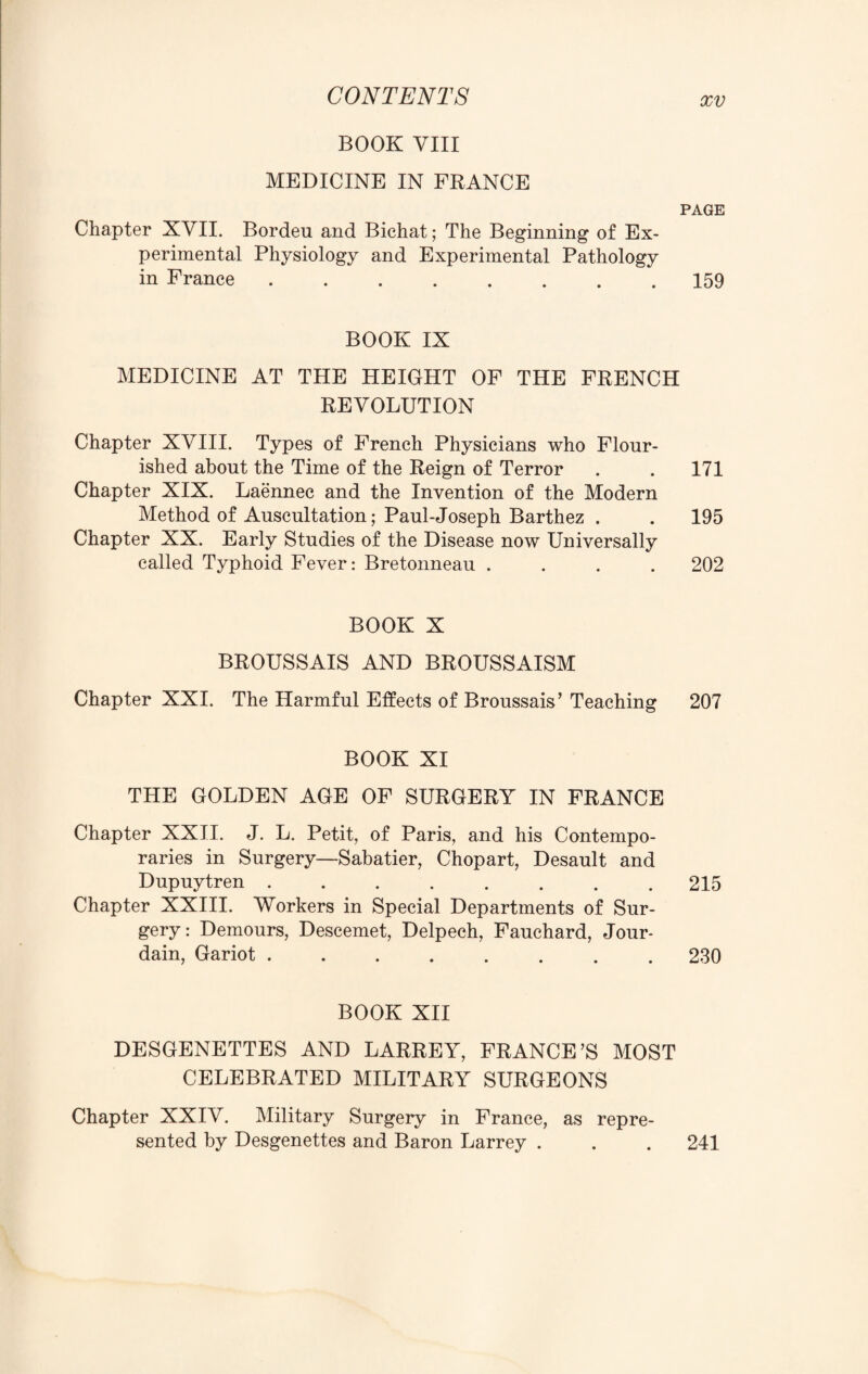 BOOK VIII MEDICINE IN FRANCE PAGE Chapter XVII. Bordeu and Bichat; The Beginning of Ex¬ perimental Physiology and Experimental Pathology in France.159 BOOK IX MEDICINE AT THE HEIGHT OF THE FRENCH REVOLUTION Chapter XVIII. Types of French Physicians who Flour¬ ished about the Time of the Reign of Terror . . 171 Chapter XIX. Laennec and the Invention of the Modern Method of Auscultation; Paul-Joseph Barthez . . 195 Chapter XX. Early Studies of the Disease now Universally called Typhoid Fever: Bretonneau .... 202 BOOK X BROUSSAIS AND BROUSSAISM Chapter XXI. The Harmful Effects of Broussais’ Teaching 207 BOOK XI THE GOLDEN AGE OF SURGERY IN FRANCE Chapter XXII. J. L. Petit, of Paris, and his Contempo¬ raries in Surgery—Sabatier, Chopart, Desault and Dupuytren.215 Chapter XXIII. Workers in Special Departments of Sur¬ gery: Demours, Descemet, Delpech, Fauchard, Jour- dain, Gariot ........ 230 BOOK XII DESGENETTES AND LARREY, FRANCE’S MOST CELEBRATED MILITARY SURGEONS Chapter XXIV. Military Surgery in France, as repre¬ sented by Desgenettes and Baron Larrey . . . 241