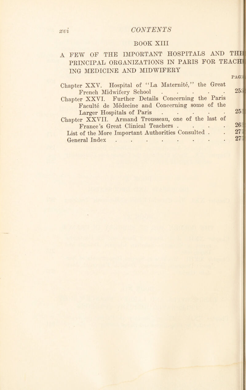 BOOK XIII A FEW OF THE IMPORTANT HOSPITALS AND THI PRINCIPAL ORGANIZATIONS IN PARIS FOR TEACH ING MEDICINE AND MIDWIFERY pag: Chapter XXV. Hospital of “La Matemite,” the Great French Midwifery School ..... Chapter XXVI. Further Details Concerning the Paris Faculte de Medecine and Concerning some of the Larger Hospitals of Paris ..... Chapter XXVII. Armand Trousseau, one of the last of France’s Great Clinical Teachers . . . . List of the More Important Authorities Consulted . General Index 25: 25 26 27 27'