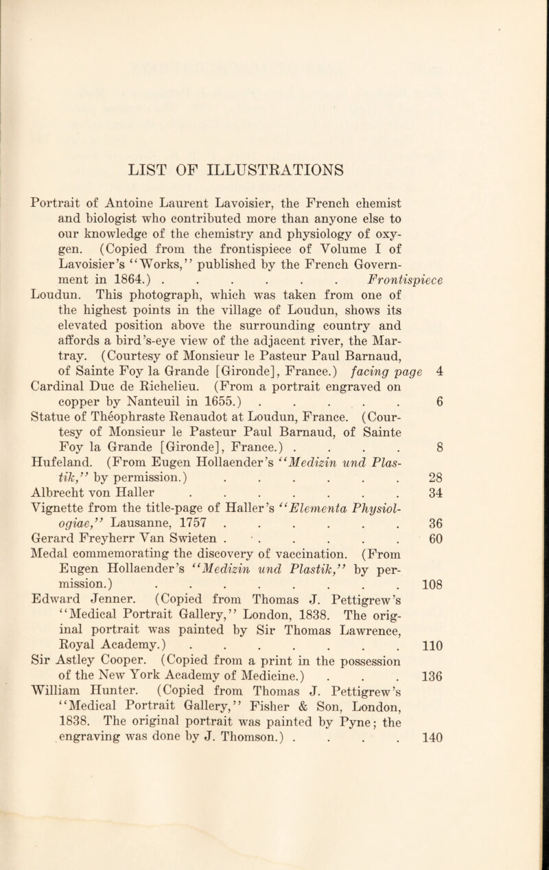 Portrait of Antoine Laurent Lavoisier, the French chemist and biologist who contributed more than anyone else to our knowledge of the chemistry and physiology of oxy¬ gen. (Copied from the frontispiece of Volume I of Lavoisier’s “Works,” published by the French Govern¬ ment in 1864.) ...... Frontispiece Loudun. This photograph, which was taken from one of the highest points in the village of Loudun, shows its elevated position above the surrounding country and affords a bird’s-eye view of the adjacent river, the Mar- tray. (Courtesy of Monsieur le Pasteur Paul Barnaud, of Sainte Foy la Grande [Gironde], France.) facing page 4 Cardinal Due de Richelieu. (From a portrait engraved on copper by Nanteuil in 1655.) ..... 6 Statue of Theophraste Renaudot at Loudun, France. (Cour¬ tesy of Monsieur le Pasteur Paul Barnaud, of Sainte Foy la Grande [Gironde], France.) .... 8 Hufeland. (From Eugen Hollaender’s “Medizin und Plas- tik,” by permission.) ...... 28 Albrecht von Haller ....... 34 Vignette from the title-page of Haller’s “Elementa Physiol- ogiae,” Lausanne, 1757 . . . . . 36 Gerard Freyherr Van Swieten . . . . . 60 Medal commemorating the discovery of vaccination. (From Eugen Hollaender’s “Medizin und Plastik,’> by per¬ mission. ).108 Edward Jenner. (Copied from Thomas J. Pettigrew’s “Medical Portrait Gallery,” London, 1838. The orig¬ inal portrait was painted by Sir Thomas Lawrence, Royal Academy.).110 Sir Astley Cooper. (Copied from a print in the possession of the New York Academy of Medicine.) . . . 136 William Hunter. (Copied from Thomas J. Pettigrew’s “Medical Portrait Gallery,” Fisher & Son, London, 1838. The original portrait was painted by Pyne; the engraving was done by J. Thomson.) .... 140