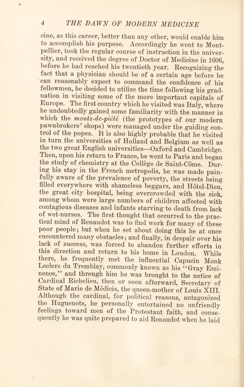 cine, as this career, better than any other, would enable him to accomplish his purpose. Accordingly he went to Mont¬ pellier, took the regular course of instruction in the univer¬ sity, and received the degree of Doctor of Medicine in 1606, before he had reached his twentieth year. Recognizing the fact that a physician should be of a certain age before he can reasonably expect to command the confidence of his fellowmen, he decided to utilize the time following his grad¬ uation in visiting some of the more important capitals of Europe. The first country which he visited was Italy, where he undoubtedly gained some familiarity with the manner in which the monts-de-piete (the prototypes of our modern pawnbrokers’ shops) were managed under the guiding con¬ trol of the popes. It is also highly probable that he visited in turn the universities of Holland and Belgium as well as the two great English universities—Oxford and Cambridge. Then, upon his return to France, he went to Paris and began the study of chemistry at the College de Saint-Come. Dur¬ ing his stay in the French metropolis, he was made pain¬ fully aware of the prevalence of poverty, the streets being filled everywhere with shameless beggars, and Hotel-Dieu, the great city hospital, being overcrowded with the sick, among whom were large numbers of children affected with contagious diseases and infants starving to death from lack of wet-nurses. The first thought that occurred to the prac¬ tical mind of Renaudot was to find work for many of these poor people; but when he set about doing this he at once encountered many obstacles; and finally, in despair over his lack of success, was forced to abandon further efforts in this direction and return to Ms home in Loudon. While there, he frequently met the influential Capucin Monk Leclerc du Tremblay, commonly known as his ‘ ‘ Gray Emi¬ nence,” and through him he was brought to the notice of Cat dinal Richelieu, then or soon afterward, Secretary of State of Marie de Medicis, the queen-mother of Louis XIII. Although the cardinal, for political reasons, antagonized the Huguenots, he personally entertained no unfriendly feelings toward men of the Protestant faith, and conse¬ quently he was quite prepared to aid Renaudot when he laid