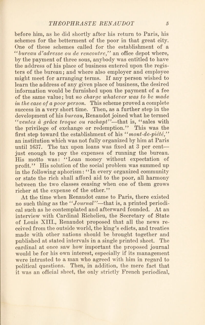 before him, as he did shortly after his return to Paris, his schemes for the betterment of the poor in that great city. One of these schemes called for the establishment of a “bureau d’adresse ou de rencontre,” an office depot where, by the payment of three sons, anybody was entitled to have the address of his place of business entered upon the regis¬ ters of the bureau; and where also employer and employee might meet for arranging terms. If any person wished to learn the address of any given place of business, the desired information would be furnished upon the payment of a fee of the same value; but no charge whatever ivas to be made in the case of a poor person. This scheme proved a complete success in a very short time. Then, as a further step in the development of his bureau, Renaudot joined what he termed “rentes a grace troque ou rachapt”—that is, “sales with the privilege of exchange or redemption.” This was the first step toward the establishment of his “ mont-de-piete,” an institution which was not fully organized by him at Paris until 1637. The tax upon loans was fixed at 3 per cent— just enough to pay the expenses of running the bureau. His motto was: “Loan money without expectation of profit.” His solution of the social problem was summed up in the following aphorism: “In every organized community or state the rich shall afford aid to the poor, all harmony between the two classes ceasing when one of them grows richer at the expense of the other. ’’ At the time when Renaudot came to Paris, there existed no such thing as the “Journal”—that is, a printed periodi¬ cal such as he contemplated and afterward founded. At an interview with Cardinal Richelieu, the Secretary of State of Louis XIII., Renaudot proposed that all the news re¬ ceived from the outside world, the king’s edicts, and treaties made with other nations should be brought together and published at stated intervals in a single printed sheet. The cardinal at once saw how important the proposed journal would be for his own interest, especially if its management were intrusted to a man who agreed with him in regard to political questions. Then, in addition, the mere fact that it was an official sheet, the only strictly French periodical,