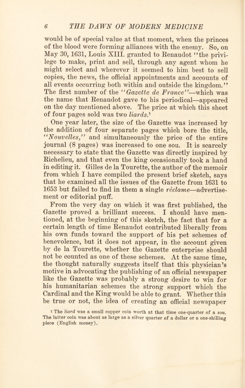 would be of special value at that moment, when the princes of the blood were forming alliances with the enemy. So, on May 30, 1631, Louis XIII. granted to Renaudot “the privi¬ lege to make, print and sell, through any agent whom he might select and wherever it seemed to him best to sell copies, the news, the official appointments and accounts of all events occurring both within and outside the kingdom. ’’ The first number of the “Gazette de France”—which was the name that Renaudot gave to his periodical—appeared on the day mentioned above. The price at which this sheet of four pages sold was two liards.1 One year later, the size of the Gazette was increased by the addition of four separate pages which bore the title, “Nouvelles,” and simultaneously the price of the entire journal (8 pages) was increased to one sou. It is scarcely necessary to state that the Gazette was directly inspired by Richelieu, and that even the king occasionally took a hand in editing it. Gilles de la Tourette, the author of the memoir from which I have compiled the present brief sketch, says that he examined all the issues of the Gazette from 1631 to 1653 but failed to find in them a single reclame—advertise¬ ment or editorial puff. From the very day on which it was first published, the Gazette proved a brilliant success. I should have men¬ tioned, at the beginning of this sketch, the fact that for a certain length of time Renaudot contributed liberally from his own funds toward the support of his pet schemes of benevolence, but it does not appear, in the account given by de la Tourette, whether the Gazette enterprise should not be counted as one of these schemes. At the same time, the thought naturally suggests itself that this physician’s motive in advocating the publishing of an official newspaper like the Gazette was probably a strong desire to win for his humanitarian schemes the strong support which the Cardinal and the King would be able to grant. Whether this be true or not, the idea of creating an official newspaper i The Hard was a small copper coin worth at that time one-quarter of a sou. The latter coin was about as large as a silver quarter of a dollar or a one-shilling piece (English money).