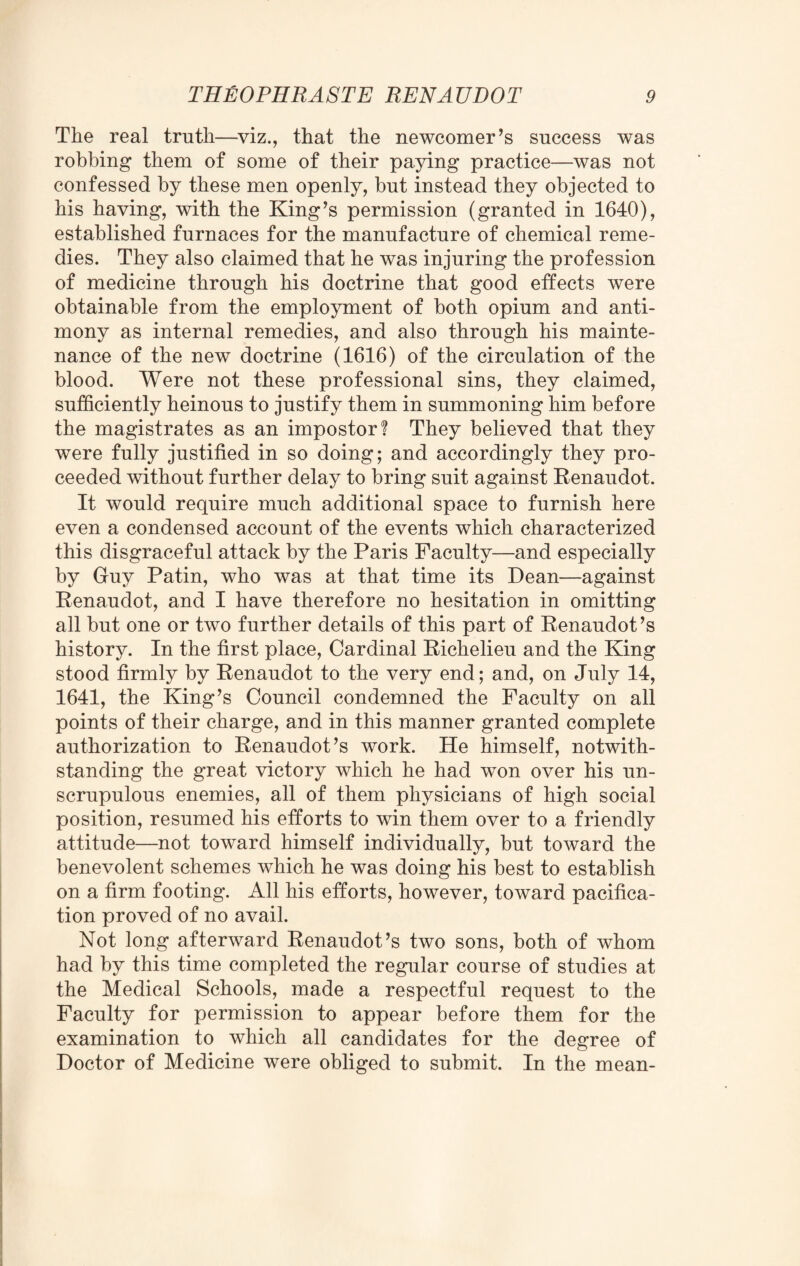 The real truth—vizthat the newcomer’s success was robbing them of some of their paying practice—was not confessed by these men openly, but instead they objected to his having, with the King’s permission (granted in 1640), established furnaces for the manufacture of chemical reme¬ dies. They also claimed that he was injuring the profession of medicine through his doctrine that good effects were obtainable from the employment of both opium and anti¬ mony as internal remedies, and also through his mainte¬ nance of the new doctrine (1616) of the circulation of the blood. Were not these professional sins, they claimed, sufficiently heinous to justify them in summoning him before the magistrates as an impostor! They believed that they were fully justified in so doing; and accordingly they pro¬ ceeded without further delay to bring suit against Renaudot. It would require much additional space to furnish here even a condensed account of the events which characterized this disgraceful attack by the Paris Faculty—and especially by Guy Patin, who was at that time its Dean—against Renaudot, and I have therefore no hesitation in omitting all but one or two further details of this part of Renaudot’s history. In the first place, Cardinal Richelieu and the King stood firmly by Renaudot to the very end; and, on July 14, 1641, the King’s Council condemned the Faculty on all points of their charge, and in this manner granted complete authorization to Renaudot’s work. He himself, notwith¬ standing the great victory which he had won over his un¬ scrupulous enemies, all of them physicians of high social position, resumed his efforts to win them over to a friendly attitude—not toward himself individually, but toward the benevolent schemes which he was doing his best to establish on a firm footing. All his efforts, however, toward pacifica¬ tion proved of no avail. Not long afterward Renaudot’s two sons, both of whom had by this time completed the regular course of studies at the Medical Schools, made a respectful request to the Faculty for permission to appear before them for the examination to which all candidates for the degree of Doctor of Medicine were obliged to submit. In the mean-