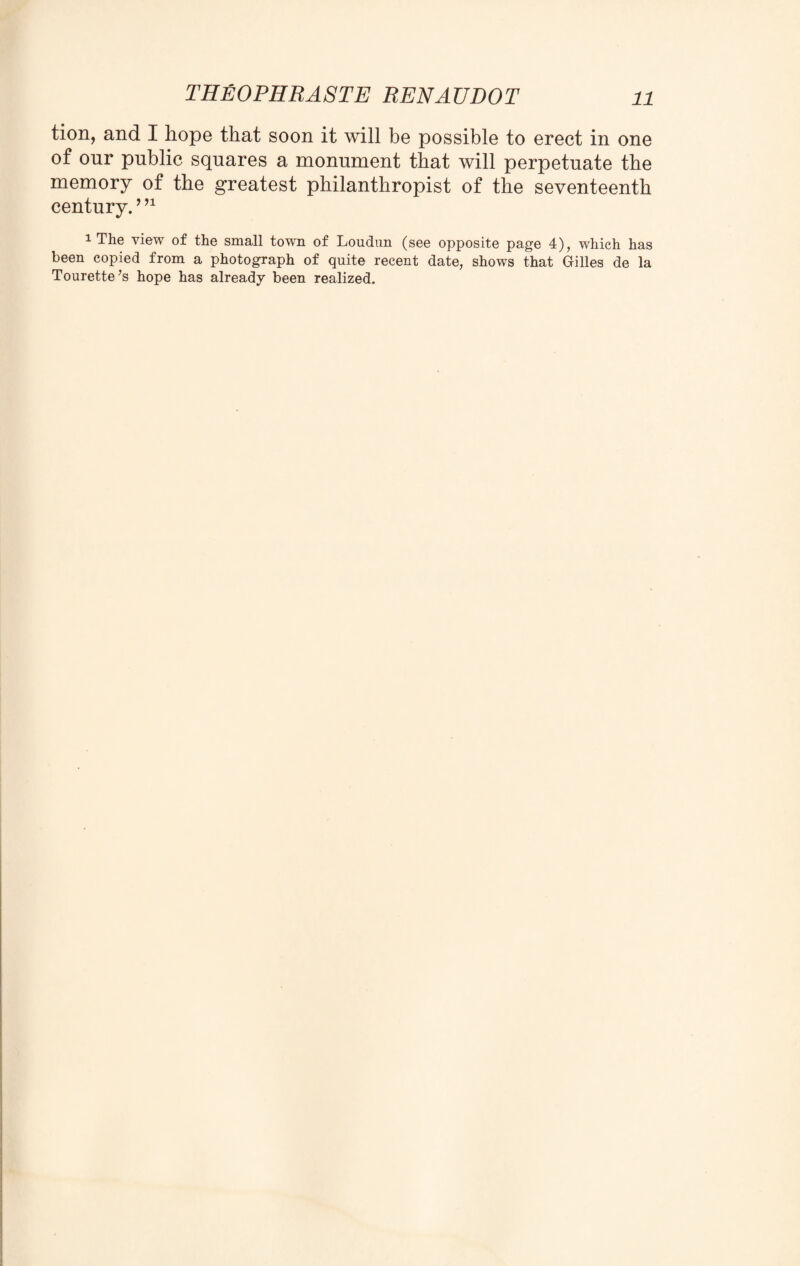 tion, and I hope that soon it will be possible to erect in one of onr public squares a monument that will perpetuate the memory of the greatest philanthropist of the seventeenth century.9 91 1 The view of the small town of Loudun (see opposite page 4), which has been copied from a photograph of quite recent date, shows that Gilles de la Tourette’s hope has already been realized.