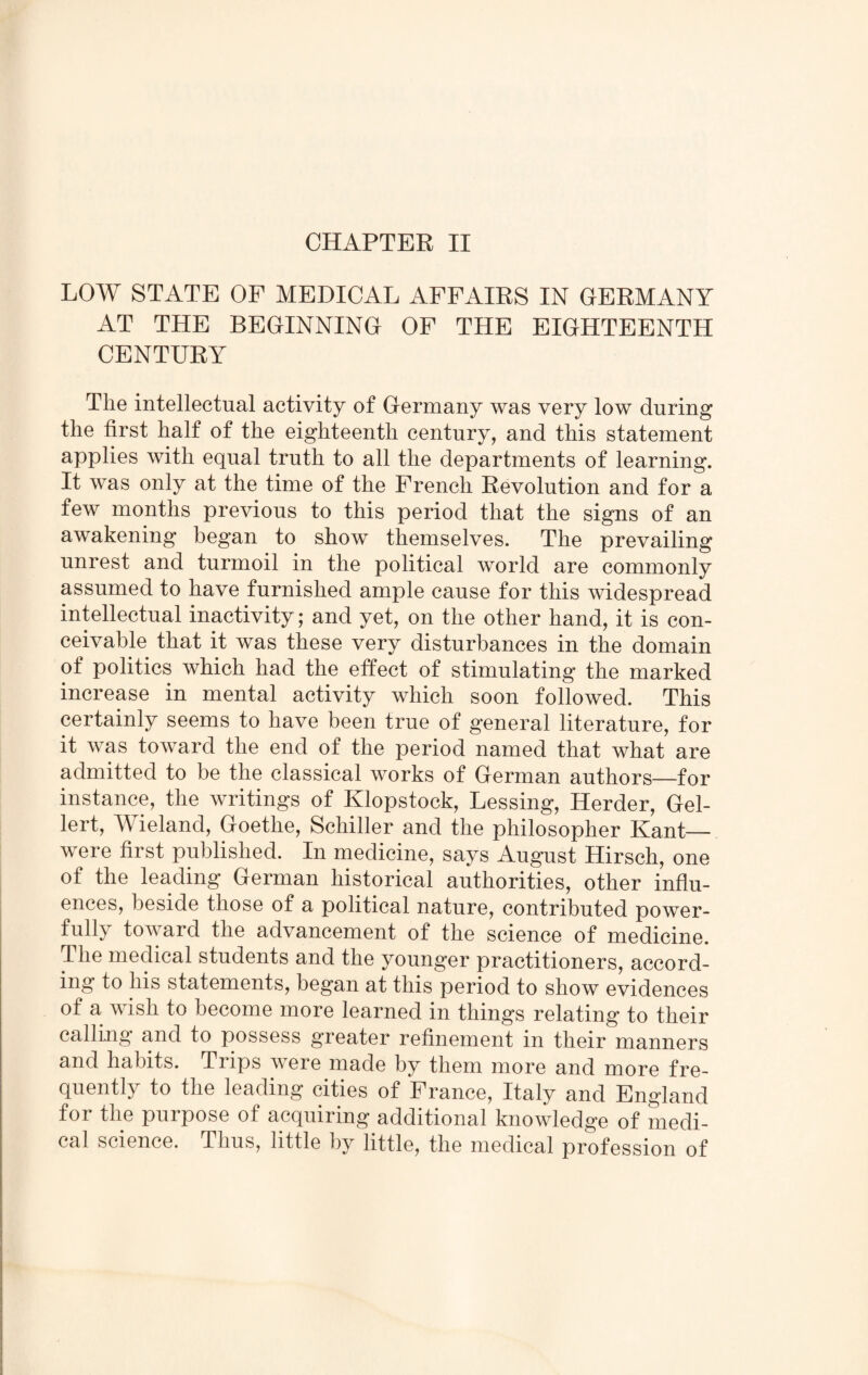 LOW STATE OF MEDICAL AFFAIRS IN GERMANY AT THE BEGINNING OF THE EIGHTEENTH CENTURY The intellectual activity of Germany was very low during the first half of the eighteenth century, and this statement applies with equal truth to all the departments of learning. It was only at the time of the French Revolution and for a few months previous to this period that the signs of an awakening began to show themselves. The prevailing unrest and turmoil in the political world are commonly assumed to have furnished ample cause for this widespread intellectual inactivity; and yet, on the other hand, it is con¬ ceivable that it was these very disturbances in the domain of politics which had the effect of stimulating the marked increase in mental activity which soon followed. This certainly seems to have been true of general literature, for it was toward the end of the period named that what are admitted to be the classical works of German authors—for instance, the writings of Klopstock, Lessing, Herder, Gel- lert, Wieland, Goethe, Schiller and the philosopher Kant— were first published. In medicine, says August Hirsch, one of the leading German historical authorities, other influ¬ ences, beside those of a political nature, contributed power¬ fully toward the advancement of the science of medicine. The medical students and the younger practitioners, accord¬ ing to his statements, began at this period to show evidences of a wish to become more learned in things relating to their calling and to possess greater refinement in their manners and habits. Trips were made by them more and more fre¬ quently to the leading cities of France, Italy and England foi the purpose of acquiring additional knowledge of medi¬ cal science. Thus, little by little, the medical profession of