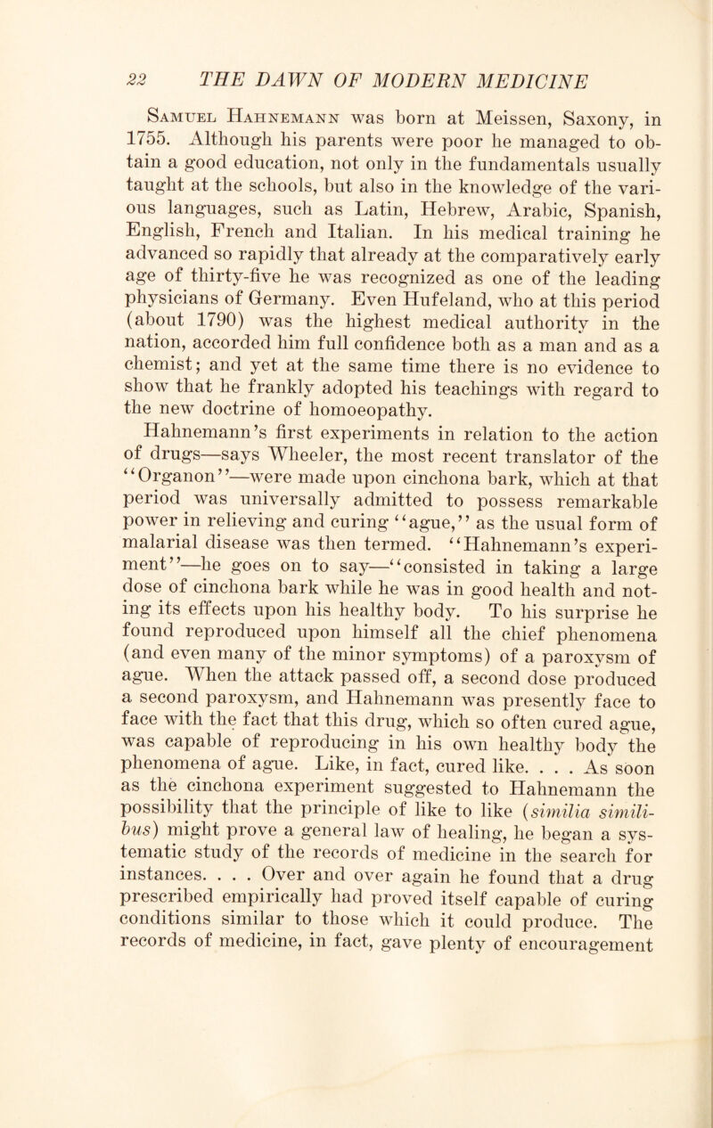 Samuel Hahnemann was born at Meissen, Saxony, in 1755. Although his parents were poor he managed to ob¬ tain a good education, not only in the fundamentals usually taught at the schools, but also in the knowledge of the vari¬ ous languages, such as Latin, Hebrew, Arabic, Spanish, English, French and Italian. In his medical training he advanced so rapidly that already at the comparatively early age of thirty-five he was recognized as one of the leading physicians of Germany. Even Hufeland, who at this period (about 1790) was the highest medical authority in the nation, accorded him full confidence both as a man and as a chemist; and yet at the same time there is no evidence to show that he frankly adopted his teachings with regard to the new doctrine of homoeopathy. Hahnemann's first experiments in relation to the action of drugs—says Wheeler, the most recent translator of the “Organon”—were made upon cinchona bark, which at that period was universally admitted to possess remarkable power in relieving and curing “ague,” as the usual form of malarial disease was then termed. “Hahnemann’s experi¬ ment”—he goes on to say—“consisted in taking a large dose of cinchona bark while he was in good health and not¬ ing its effects upon his healthy body. To his surprise he found reproduced upon himself all the chief phenomena (and even many of the minor symptoms) of a paroxysm of ague. When the attack passed off, a second dose produced a second paroxysm, and Hahnemann was presently face to face with the fact that this drug, which so often cured ague, was capable of reproducing in his own healthy body the phenomena of ague. Like, in fact, cured like. ... As soon as the cinchona experiment suggested to Hahnemann the possibility that the principle of like to like (similia simili- bus) might prove a general law of healing, he began a sys¬ tematic study of the records of medicine in the search for instances. . . . Over and over again he found that a drug prescribed empirically had proved itself capable of curing conditions similar to those which it could produce. The records of medicine, in fact, gave plenty of encouragement
