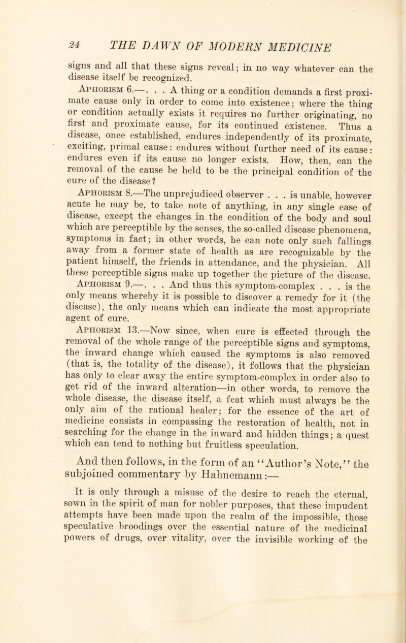 signs and all that these signs reveal; in no way whatever can the disease itself be recognized. Aphorism 6.—. . . A thing or a condition demands a first proxi¬ mate cause only in order to come into existence; where the thing or condition actually exists it requires no further originating, no first and proximate cause, for its continued existence. Thus a disease, once established, endures independently of its proximate, exciting, primal cause: endures without further need of its cause: endures even if its cause no longer exists. How, then, can the removal of the cause be held to be the principal condition of the cure of the disease ? Aphorism 8. The unprejudiced observer ... is unable, however acute he may be, to take note of anything, in any single case of disease, except the changes in the condition of the body and soul which are perceptible by the senses, the so-called disease phenomena, symptoms in fact; in other words, he can note only such fallings away from a former state of health as are recognizable by the patient himself, the friends in attendance, and the physician. All these perceptible signs make up together the picture of the disease. Aphorism 9.—. . . And thus this symptom-complex ... is the only means whereby it is possible to discover a remedy for it (the disease), the only means which can indicate the most appropriate agent of cure. Aphorism 13.—Now since, when cure is effected through the removal of the whole range of the perceptible signs and symptoms, the inward change which caused the symptoms is also removed (that is, the totality of the disease), it follows that the physician has only to clear away the entire symptom-complex in order also to get rid of the inward alteration—in other words, to remove the whole disease, the disease itself, a feat which must always be the only aim of the rational healer; for the essence of the art of medicine consists in compassing the restoration of health, not in searching for the change in the inward and hidden things; a quest which can tend to nothing but fruitless speculation. And then follows, in the form of an “Author’s Note,” the subjoined commentary by Hahnemann:— It is only through a misuse of the desire to reach the eternal, sown in the spirit of man for nobler purposes, that these impudent attempts have been made upon the realm of the impossible, those speculative broodings over the essential nature of the medicinal powers of drugs, over vitality, over the invisible working of the