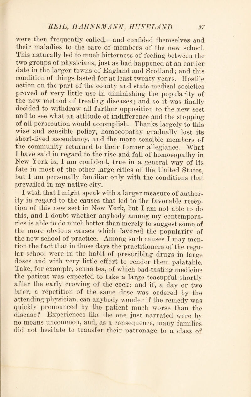 were then frequently called,—and confided themselves and their maladies to the care of members of the new school. This naturally led to much bitterness of feeling between the two groups of physicians, just as had happened at an earlier date in the larger towns of England and Scotland; and this condition of things lasted for at least twenty years. Hostile action on the part of the county and state medical societies proved of very little use in diminishing the popularity of the new method of treating diseases; and so it was finally decided to withdraw all further opposition to the new sect and to see what an attitude of indifference and the stopping of all persecution would accomplish. Thanks largely to this wise and sensible policy, homoeopathy gradually lost its short-lived ascendancy, and the more sensible members of the community returned to their former allegiance. What I have said in regard to the rise and fall of homoeopathy in New York is, I am confident, true in a general way of its fate in most of the other large cities of the United States, but I am personally familiar only with the conditions that prevailed in my native city. I wish that I might speak with a larger measure of author¬ ity in regard to the causes that led to the favorable recep¬ tion of this new sect in New York, but I am not able to do this, and I doubt whether anybody among my contempora¬ ries is able to do much better than merely to suggest some of the more obvious causes which favored the popularity of the new school of practice. Among such causes I may men¬ tion the fact that in those days the practitioners of the regu¬ lar school were in the habit of prescribing drugs in large doses and with very little effort to render them palatable. Take, for example, senna tea, of which bad-tasting medicine the patient was expected to take a large teacupful shortly after the early crowing of the cock; and if, a day or two later, a repetition of the same dose was ordered by the attending physician, can anybody wonder if the remedy was quickly pronounced by the patient much worse than the disease? Experiences like the one just narrated were by no means uncommon, and, as a consequence, many families did not hesitate to transfer their patronage to a class of