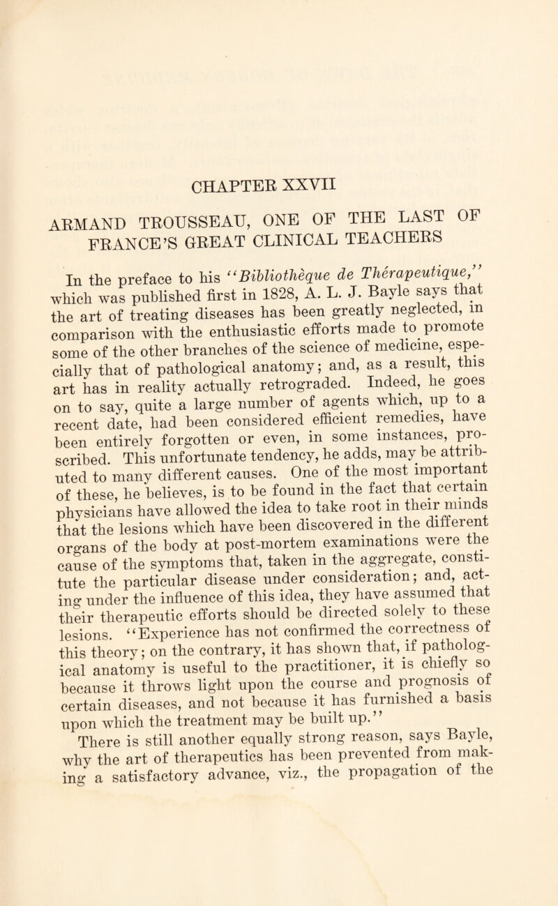 CHAPTER XXVII ARMAND TROUSSEAU, ONE OF THE LAST OF FRANCE’S GREAT CLINICAL TEACHERS In the preface to his “ Bibliotheque de Therapeutique,” which was published first in 1828, A. L. J. Bayle says that the art of treating diseases has been greatly neglected, in comparison with the enthusiastic efforts made to promote some of the other branches of the science of medicine, espe¬ cially that of pathological anatomy; and, as a result, this art has in reality actually retrograded. Indeed, he goes on to say, quite a large number of agents which, up to a recent date, had been considered efficient remedies, have been entirely forgotten or even, in some instances, pro¬ scribed. This unfortunate tendency, he adds, may be attrib¬ uted to many different causes. One of the most important of these, he believes, is to be found in the fact that certain physicians have allowed the idea to take root m their nnnds that the lesions which have been discovered in the differen organs of the body at post-mortem examinations were the cause of the symptoms that, taken in the aggregate, consti¬ tute the particular disease under consideration; and, act¬ ing under the influence of this idea, they have assumed that their therapeutic efforts should be directed solely to these lesions. “Experience has not confirmed the correctness of this theory; on the contrary, it has shown that, if patholog¬ ical anatomy is useful to the practitioner, it is chiefly so because it throws light upon the course and prognosis ot certain diseases, and not because it has furnished a basis upon which the treatment may be built up. ’ ’ There is still another equally strong reason, says Bayle, why the art of therapeutics has been prevented from mak¬ ing a satisfactory advance, viz., the propagation of the